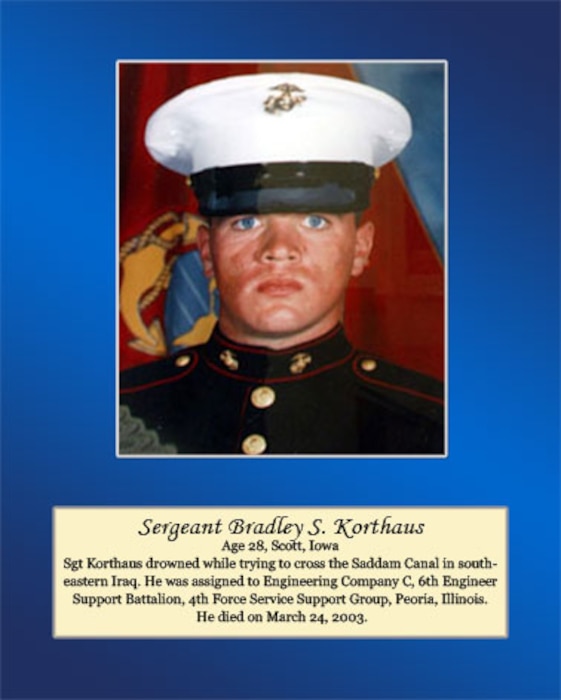 Age 28, Scott, Iowa 

Sgt. Korthaus drowned while trying to cross the Saddam Canal in southeastern Iraq. He was assigned to Engineering Company C, 6th Engineer Support Battalion, 4th Force Service Support Group, Peoria, Illinois. He died on March 24, 2003.