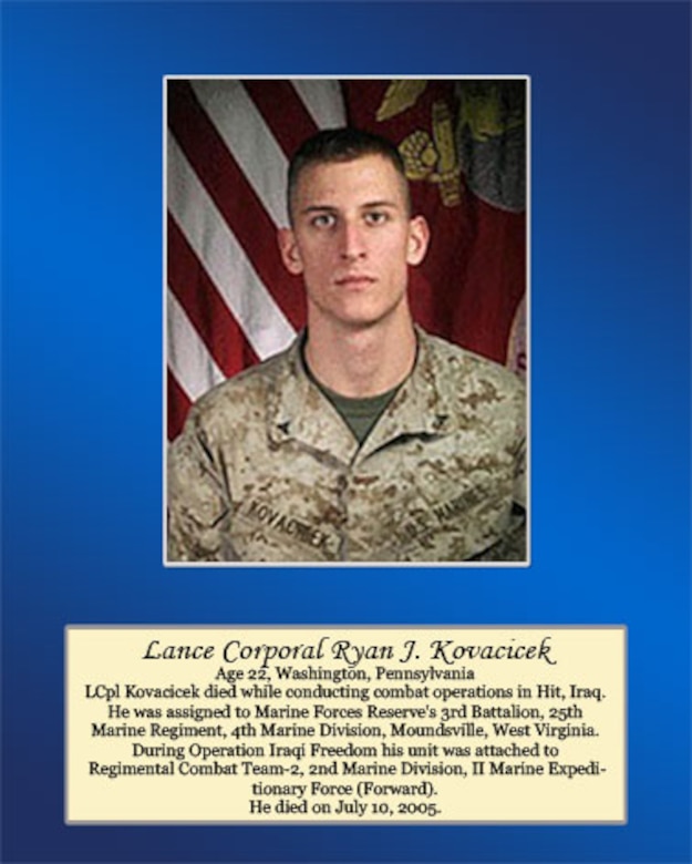 Age 22, Washington, Pennsylvania

LCpl Kovacicek died while conducting combat operations in Hit, Iraq. He was assigned to Marine Forces Reserve’s 3rd Battalion, 25th Marine Regiment, 4th Marine Division, Moundsville, West Virginia. During Operation Iraqi Freedom his unit was attached to Regimental Combat Team-2, 2nd Marine Division, II Marine Expeditionary Force (Forward). He died on July 10, 2005.