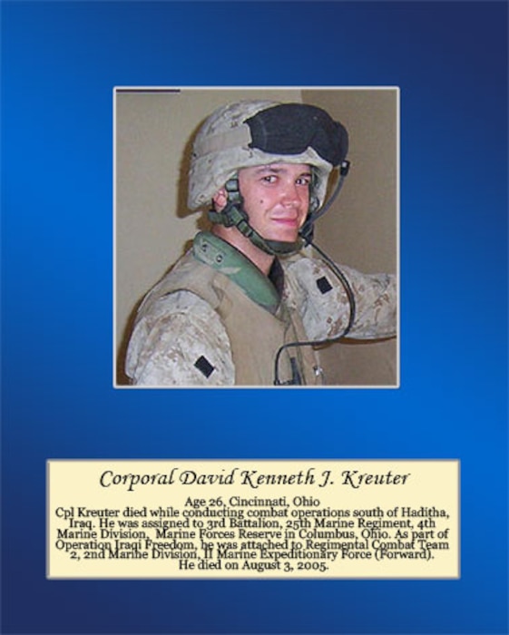 Age 26, Cincinnati, Ohio

Cpl. Kreuter died while conducting combat operations south of Haditha, Iraq. He was assigned to 3rd Battalion, 25th Marine Regiment, 4th Marine Division, Marine Forces Reserve in Columbus, Ohio. As part of Operation Iraqi Freedom, he was attached to Regimental Combat Team 2, 2nd Marine Division, II Marine Expeditionary Force (Forward). He died on August 3, 2005.