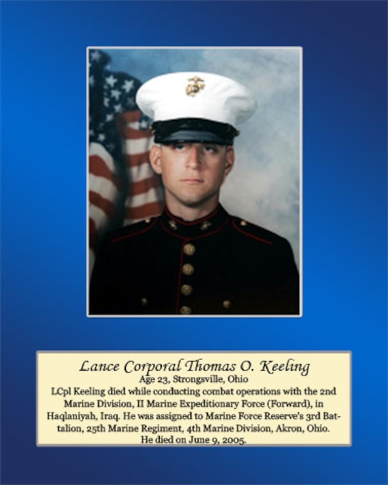Age 23, Strongsville, Ohio

LCpl Keeling died while conducting combat operations with the 2nd Marine Division, II Marine Expeditionary Force (Forward), in Haqlaniyah, Iraq. He was assigned to Marine Force Reserve’s 3rd Battalion, 25th Marine Regiment, 4th Marine division, Akron, Ohio. He died June 5, 2005.