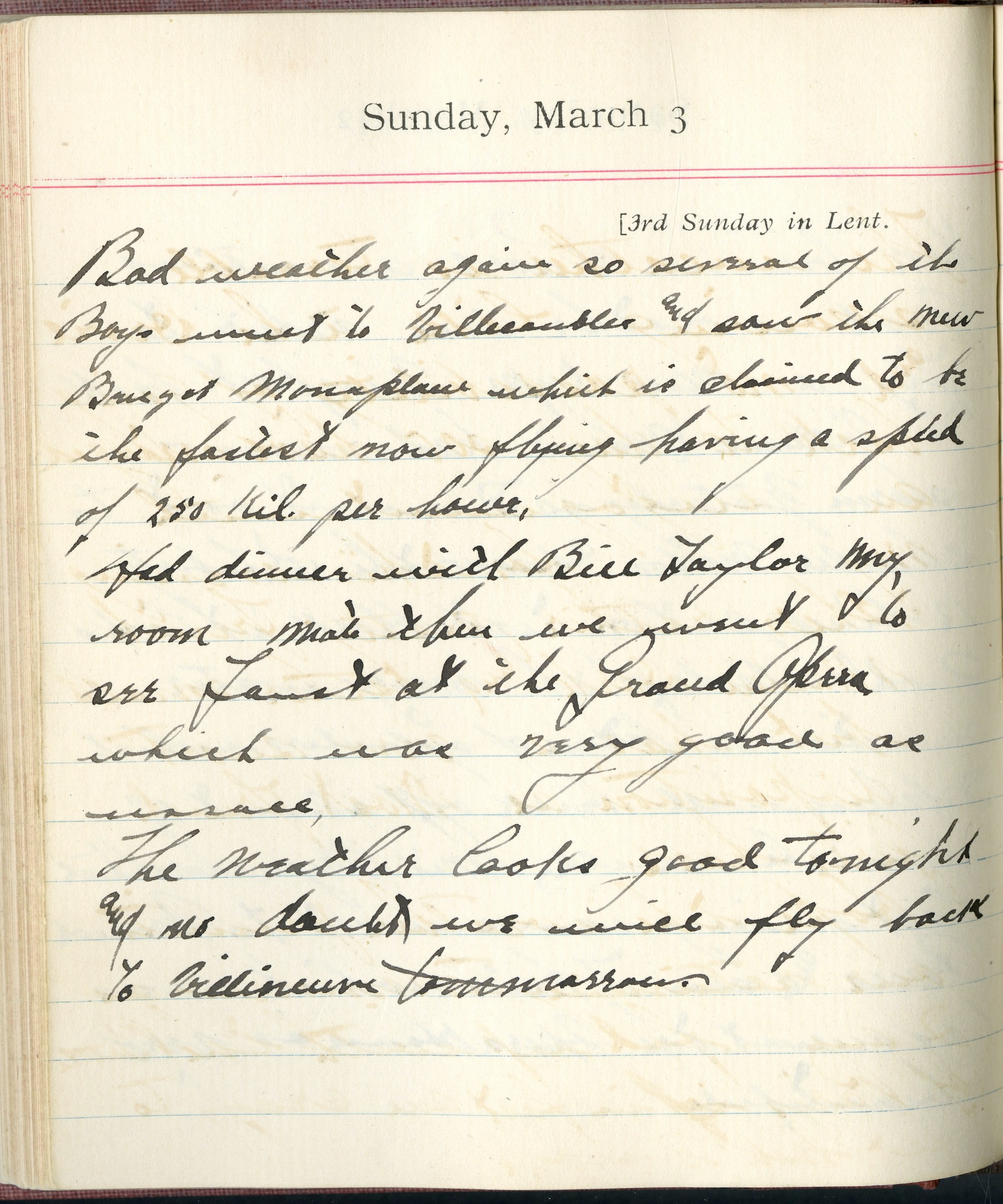 Capt. Edward V. Rickenbacker's 1918 wartime diary entry. (03/03/1918).

Bad weather again so several of the boys went to Villacoublay and saw the new Breguet monoplane, which is claimed to be the fastest new flying, having a speed of 250 kil. per hour.

Had dinner with Bill [Lt. William] Taylor my roommate.  Then we went to see Faust at the Grand Opera which was very good as [illegible].

The weather looks good tonight and no doubt we will fly back to Villeneuve tomorrow.