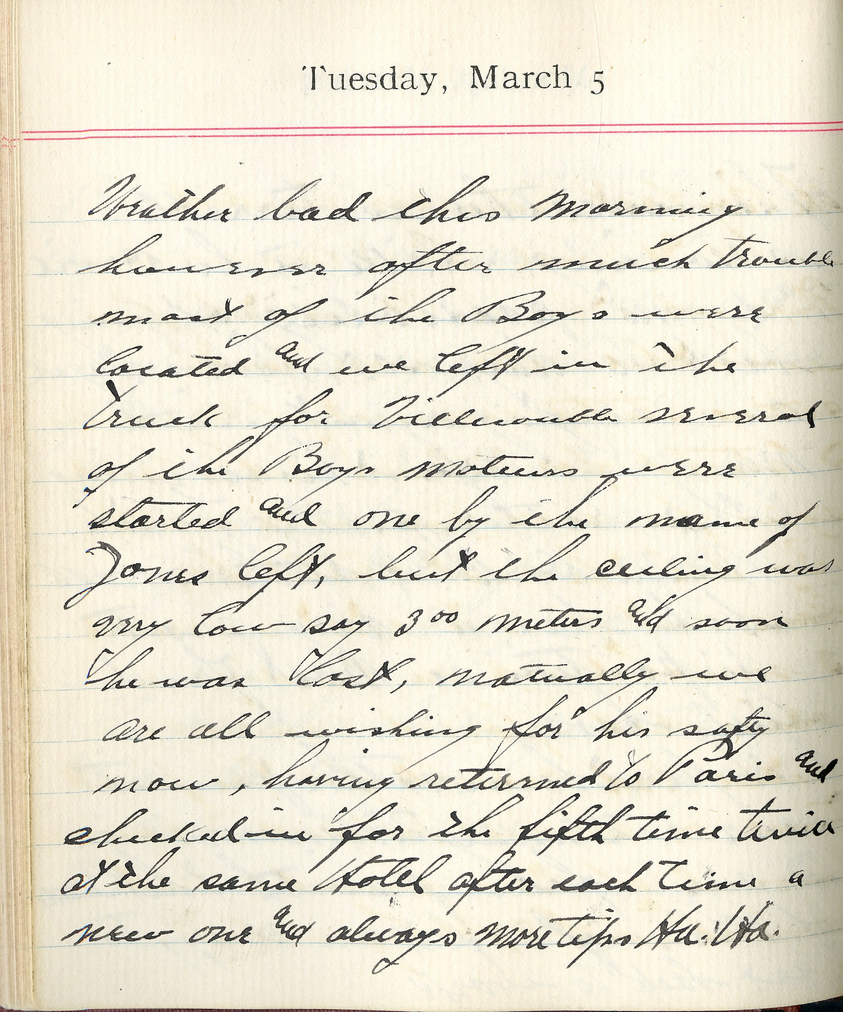 Capt. Edward V. Rickenbacker's 1918 wartime diary entry. (03/05/1918).

Weather bad this morning.  However after much trouble, most of the boys were located and we left in the truck for Villacoublay. Several of the boys’ motors were started and one by the name of James left, but the ceiling was very low, say 300 meters, and soon he was lost.  Naturally we are all wishing for his safety.  Now, having returned to Paris and checked in for the fifth time, twice at the same hotel after each time a new one and always more tips.  Ha.  Ha.