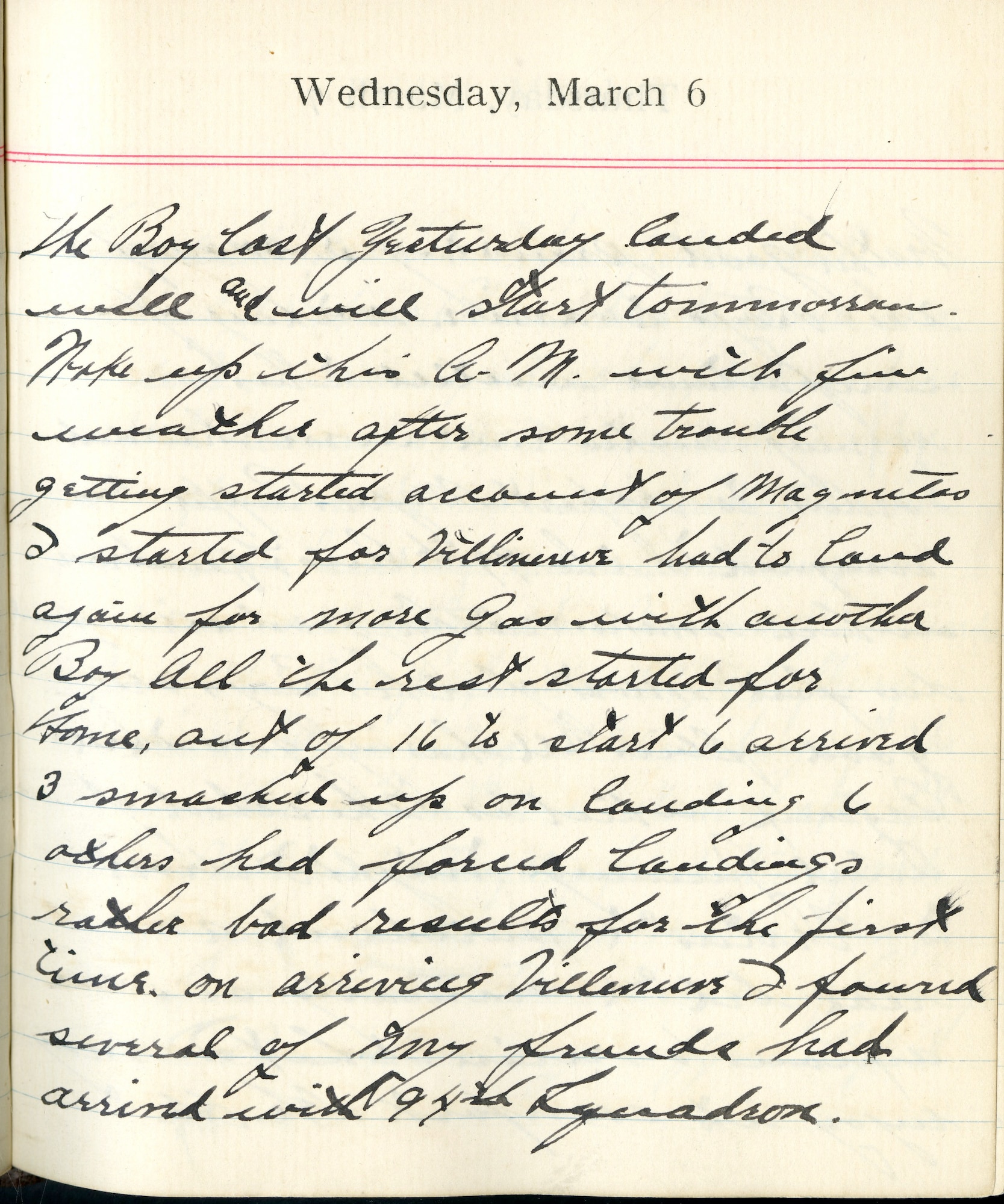 Capt. Edward V. Rickenbacker's 1918 wartime diary entry. (03/06/1918).

The Boy lost yesterday landed well and will start tomorrow.  Woke up this A.M. with fine weather after some trouble getting started [on] account of Magnetos.  I started for Villeneuve.  Had to land again for more gas with another Boy.  All the rest started for home.  Out of 16 to start, 6 arrived, 3 smashed up on landing, 6 others had forced landings.  Rather bad results for the first time.  On arriving [in] Villeneuve I found several of my friends had arrived with 94th Squadron.
