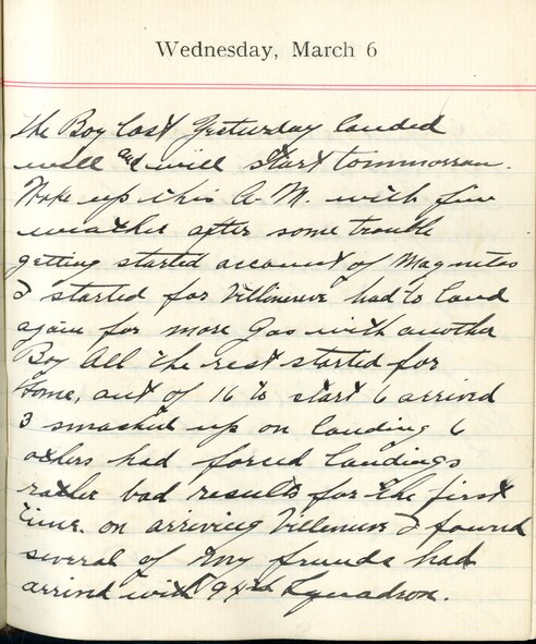 Capt. Edward V. Rickenbacker's 1918 wartime diary entry. (03/06/1918).

The Boy lost yesterday landed well and will start tomorrow.  Woke up this A.M. with fine weather after some trouble getting started [on] account of Magnetos.  I started for Villeneuve.  Had to land again for more gas with another Boy.  All the rest started for home.  Out of 16 to start, 6 arrived, 3 smashed up on landing, 6 others had forced landings.  Rather bad results for the first time.  On arriving [in] Villeneuve I found several of my friends had arrived with 94th Squadron.