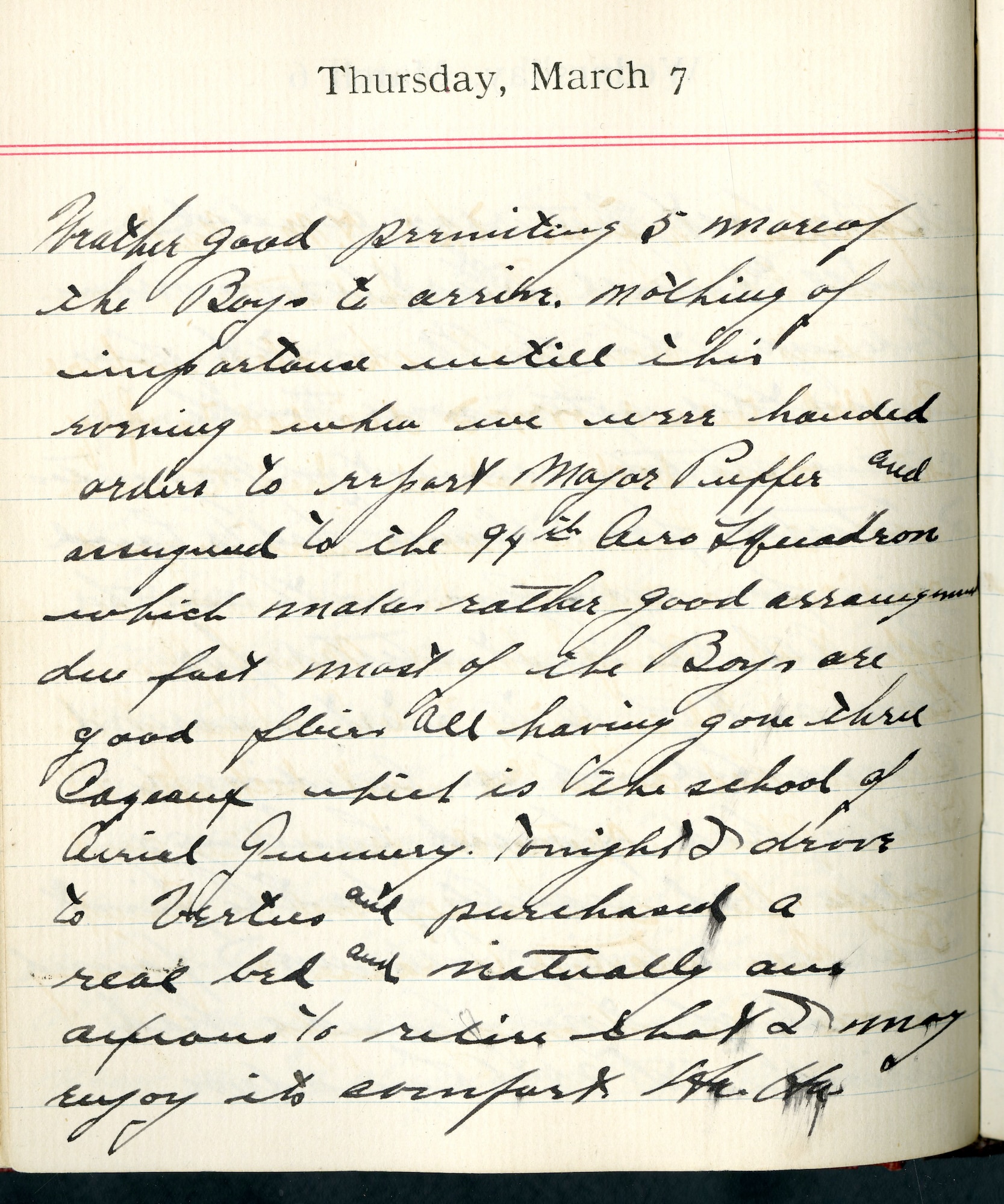 Capt. Edward V. Rickenbacker's 1918 wartime diary entry. (03/07/1918).

Weather good, permitting 5 more of the boys to arrive.  Nothing of importance until this evening when we were handed orders to report [to] Major [John W.] Huffer and assigned to the 94th Aero Squadron, which makes rather good assignment due [to the] fact most of the Boys are good fliers all having gone thru Cazeaux, which is the school of Aerial Gunnery.  Tonight I drove to Vertus and purchased a real bed and naturally am anxious to retire that I may enjoy its comfort.  Ha.  Ha.