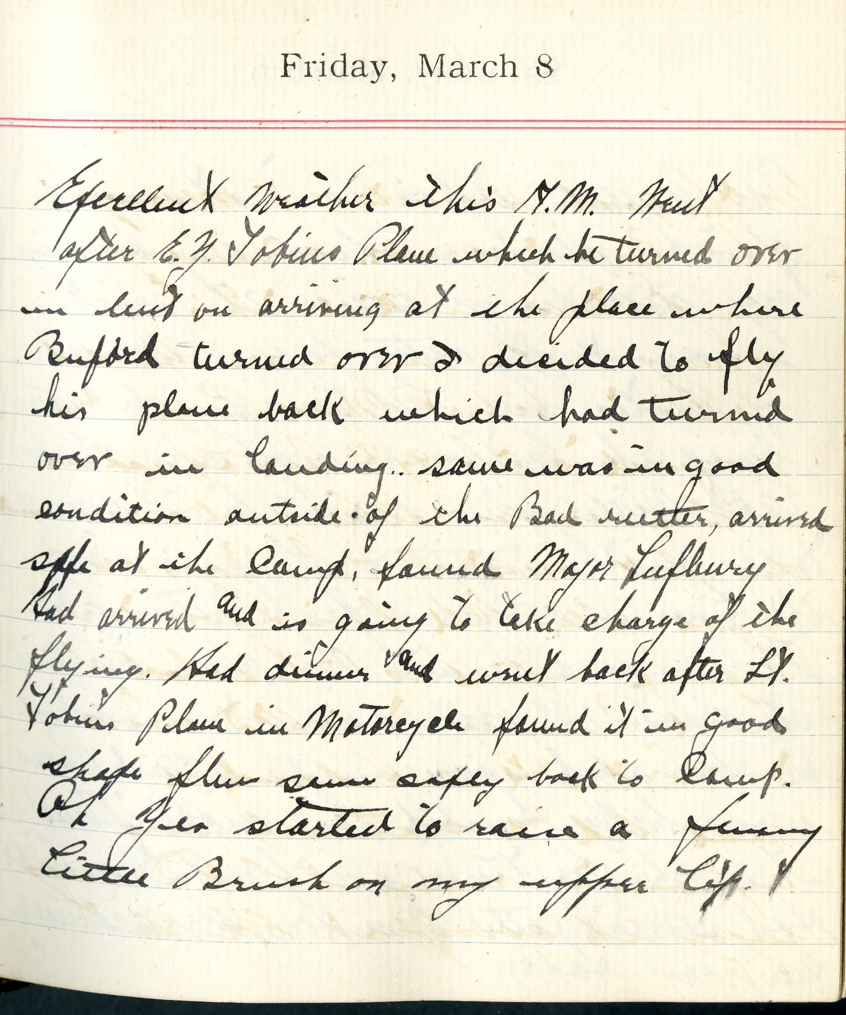 Capt. Edward V. Rickenbacker's 1918 wartime diary entry. (03/08/1918).

Excellent weather this A.M.  Went after E.G. [Lt. Edgar G.] Tobin’s plane, which he turned over in mud on arriving at the place where [Lt. Edward] Buford turned over.  I decided to fly his plane back which had turned over in landing. Same was in good condition outside of the bad weather, arrived safe at the camp.  Found Major [Raoul] Lufbery had arrived and is going to take charge of the flying.  Had dinner and went back after Lt. Tobin’s plane in Motorcycle. Found it in good shape.  Flew same safely back to camp.  Oh yea started to raise a funny little brush on my upper lip.