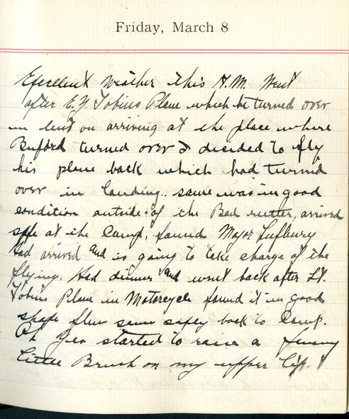 Capt. Edward V. Rickenbacker's 1918 wartime diary entry. (03/08/1918).

Excellent weather this A.M.  Went after E.G. [Lt. Edgar G.] Tobin’s plane, which he turned over in mud on arriving at the place where [Lt. Edward] Buford turned over.  I decided to fly his plane back which had turned over in landing. Same was in good condition outside of the bad weather, arrived safe at the camp.  Found Major [Raoul] Lufbery had arrived and is going to take charge of the flying.  Had dinner and went back after Lt. Tobin’s plane in Motorcycle. Found it in good shape.  Flew same safely back to camp.  Oh yea started to raise a funny little brush on my upper lip.