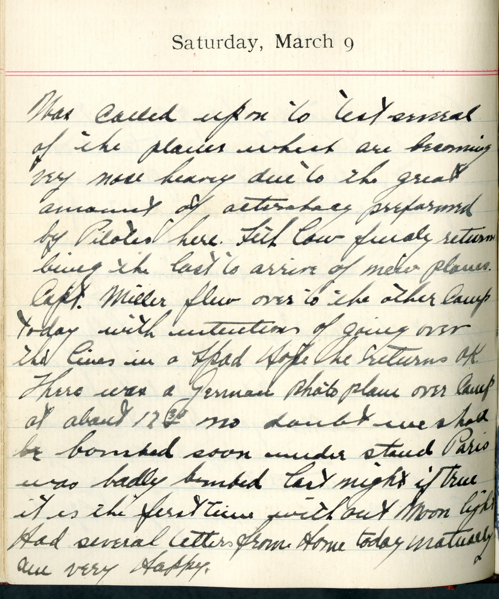 Capt. Edward V. Rickenbacker's 1918 wartime diary entry. (03/09/1918).

Was called upon to test several of the planes which were becoming very nose heavy due to the great amount of acrobacy performed by pilots here.  Seth Low finally returned being the last to arrive of new planes.  Capt. [James Ely] Miller flew over to the other camp today with intention of going over the lines in a SPAD.  Hope he returns OK.  There was a German photo plane over camp about 1230.  No doubt we shall be bombed soon.  Understand Paris was badly bombed last night.  If true, it was the first time without moon light.  Had several letters from home today.  Naturally, am very happy.
