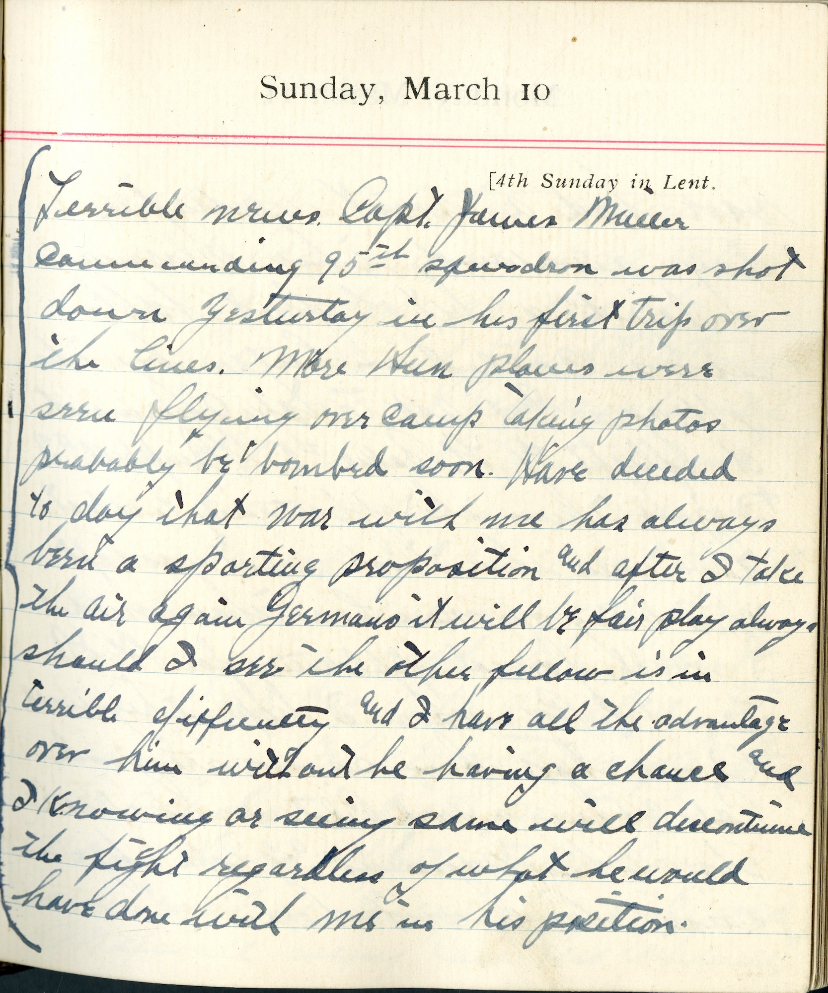 Capt. Edward V. Rickenbacker's 1918 wartime diary entry. (03/10/1918).

Terrible news.  Capt. James Miller, commanding 95h Squadron, was shot down yesterday in his first trip over the lines.  More Hun planes were soon flying over camp taking photos.  Probably be bombed soon.  Have decided today that war, with me, has always been a sporting proposition, and after I take the air again Germans it will be fair play always.  Should I see the other fellow is in terrible difficulty and I have all the advantage over him without he having a chance, and I, knowing or seeing same, will discontinue the fight regardless of what he would have done with me in his position.