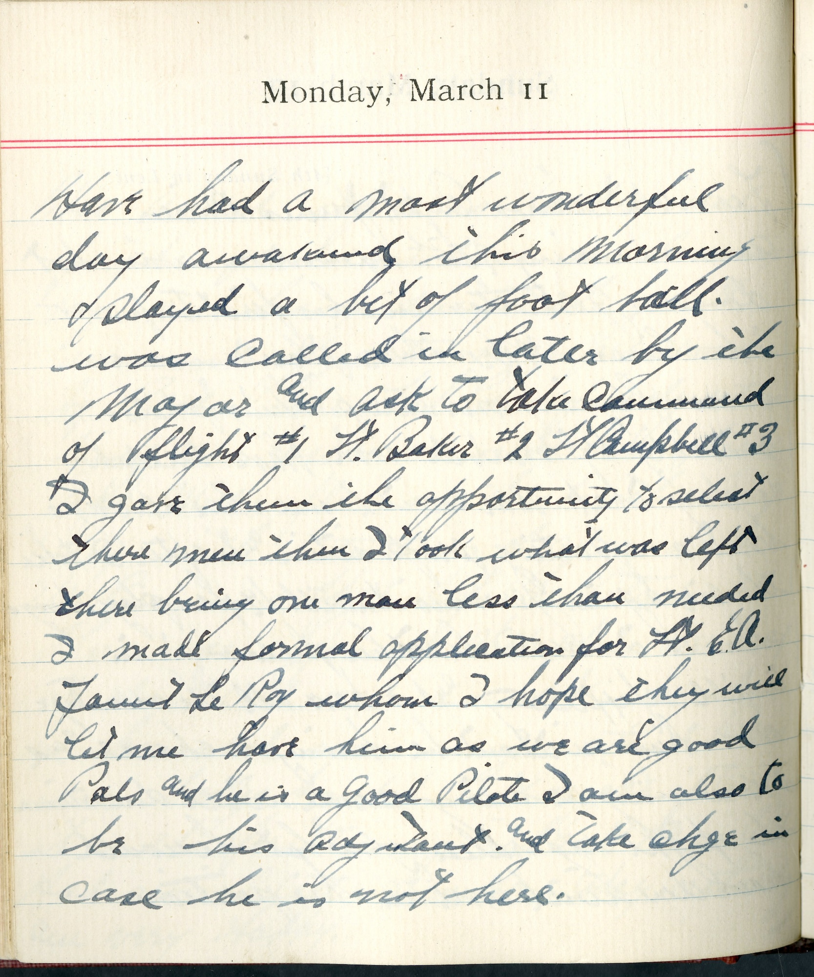 Capt. Edward V. Rickenbacker's 1918 wartime diary entry. (03/11/1918).

Have had a most wonderful day.  Awakened this morning and played a bit of football.  Was called in later by the Major and ask[ed] to take command of flight #1.  Lt. Baker #2.  Lt. Campbell #3.  I gave them the opportunity to select their men.  Then I took what was left, there being one man less than needed.  I made formal application for Lt. E.A. Faunt Le Roy [Lt. Cedric E. Fauntleroy] whom I hope they will let me have him as we are good pals and he is a good pilot.  I aim also to be his adjutant and take charge in case he is not here.
