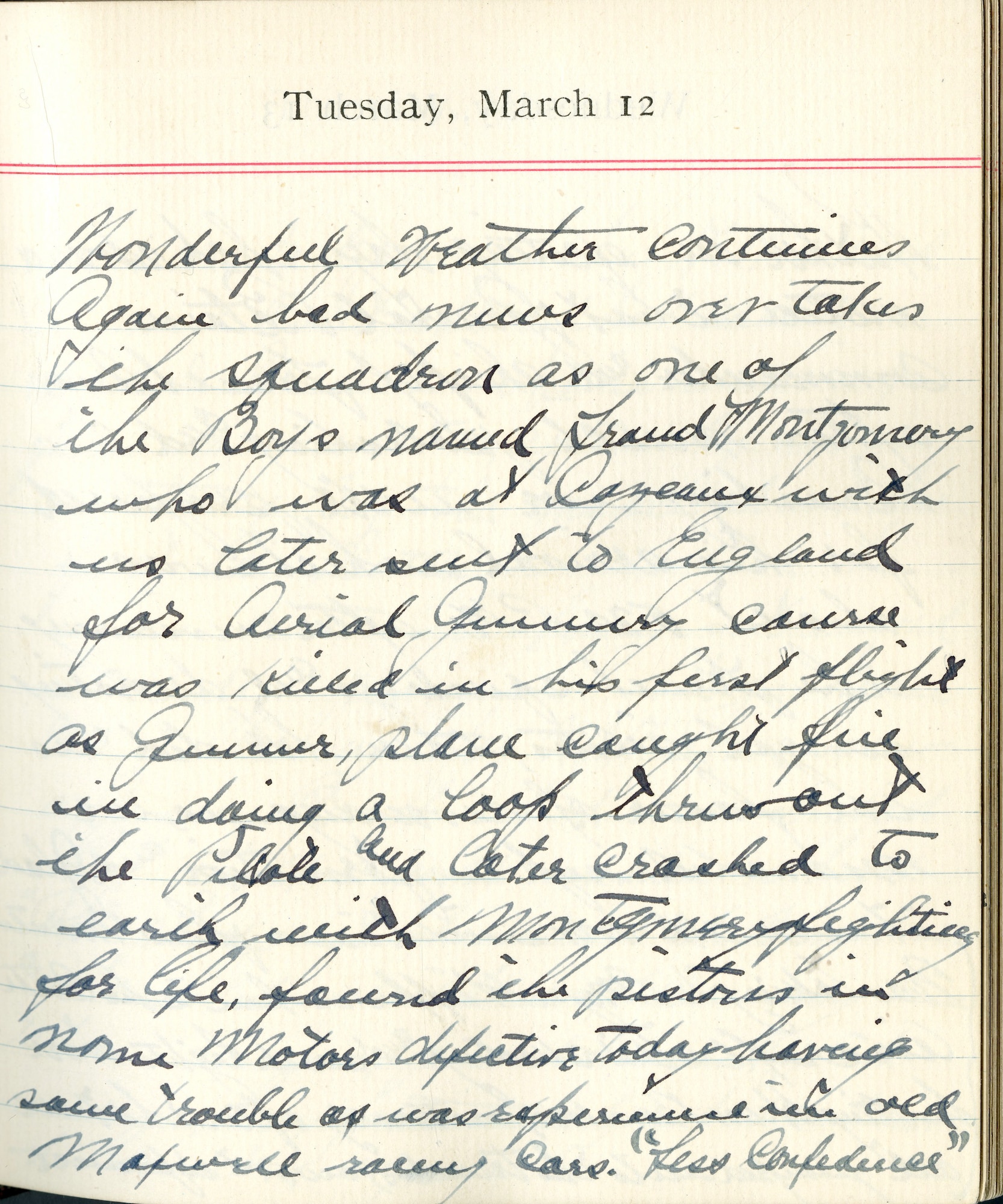 Capt. Edward V. Rickenbacker's 1918 wartime diary entry. (03/12/1918).

Wonderful weather continues.  Again bad news over takes the squadron as one of the boys named [illegible] Montgomery who was at Cazeaux with us, later sent to England for Aerial Gunnery course, was killed in his first flight as gunner.  Plane caught fire in doing a loop.  Threw out the pilot and later crashed to earth with Montgomery fighting for his life.  Found the pistons in the Gnome motors defective today having same trouble as was experienced in the old Maxwell racing cars.  “Less Confidence.”