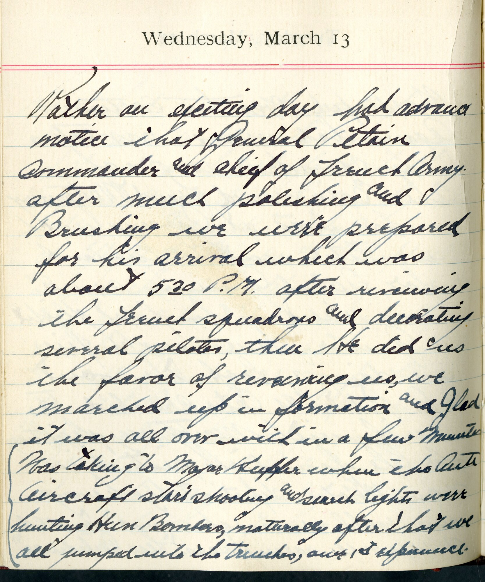 Capt. Edward V. Rickenbacker's 1918 wartime diary entry. (03/13/1918).

Rather an exciting day.  Had advance notice that General Petain, commander and chief of French Army.  After much polishing and brushing, we were prepared for his arrival which was about 5:30 P.M.  After receiving the French squadrons and decorating several pilots, then he did us the favor of receiving us, we marched up in formation and glad it was all over within a few minutes.  Was talking to Major Huffer when the antiaircraft started shooting and search lights were hunting Hun bombers.  Naturally after that we all jumped into the trenches, our 1st experience.