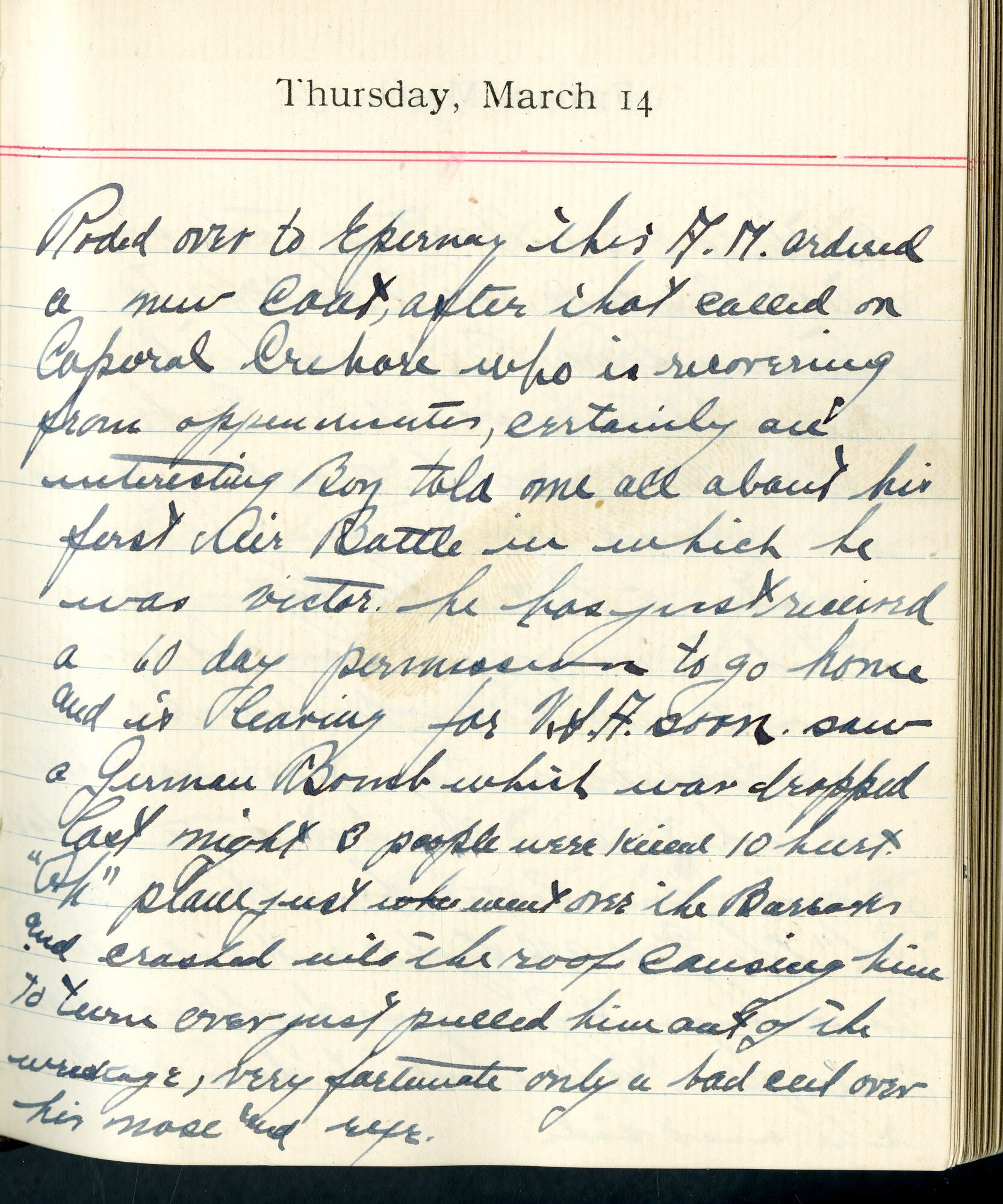 Capt. Edward V. Rickenbacker's 1918 wartime diary entry. (03/14/1918).

Rode over to Epernay this A.M.  Ordered a new coat, after that called on Corporal [Austen B.] Crehore, who is recovering from appendicitis, certainly an interesting boy.  Told me all about his first air battle in which he was victor.  He has just received a 60 day permission to go home and is leaving for U.S.A. soon.  Saw a German bomb which was dropped last night.  3 people were killed, 10 hurt.  “Ok”.  Plane just went over the barracks and crashed onto the roof, causing him to turn over.  Just pulled him out of the wreckage.  Very fortunate, only a bad cut over his nose and eye.