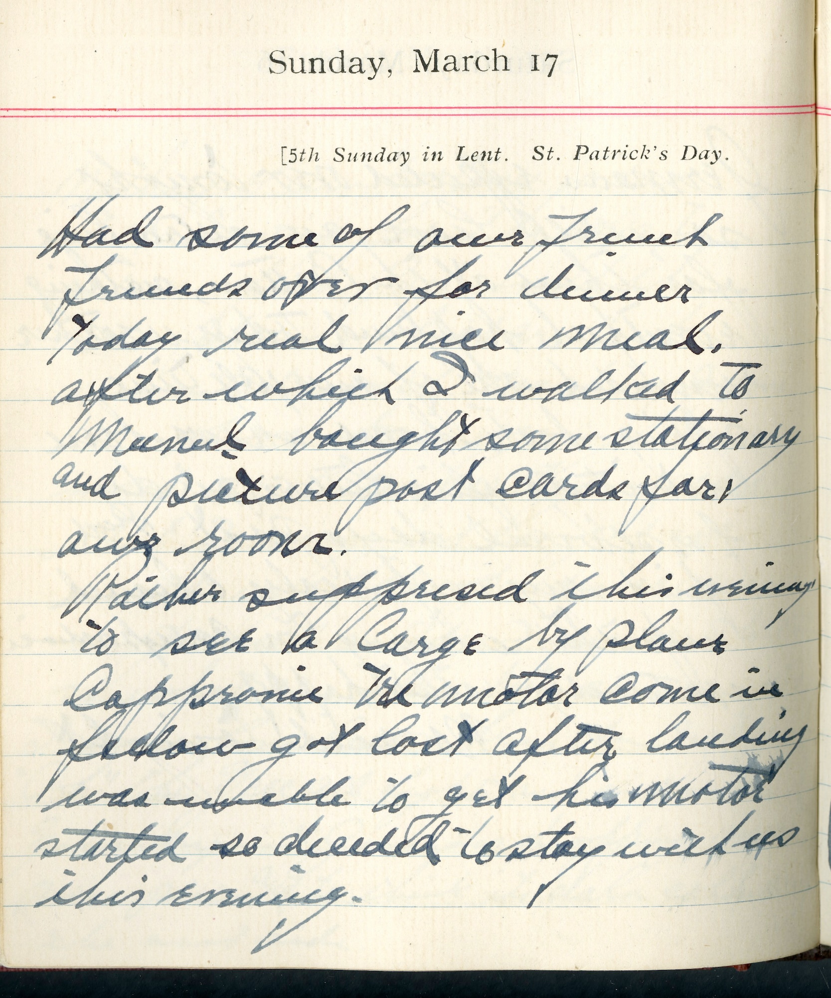 Capt. Edward V. Rickenbacker's 1918 wartime diary entry. (03/17/1918).

Had some of our French friends over for dinner today.  Real nice meal, after which I walked to Mesnil.  I bought some stationary and picture post cards for our room.

Rather surprised this evening to see a large biplace Caproni trimotor come in.  Fellow got lost after landing, was unable to get his motor started, so decided to stay with us this evening.