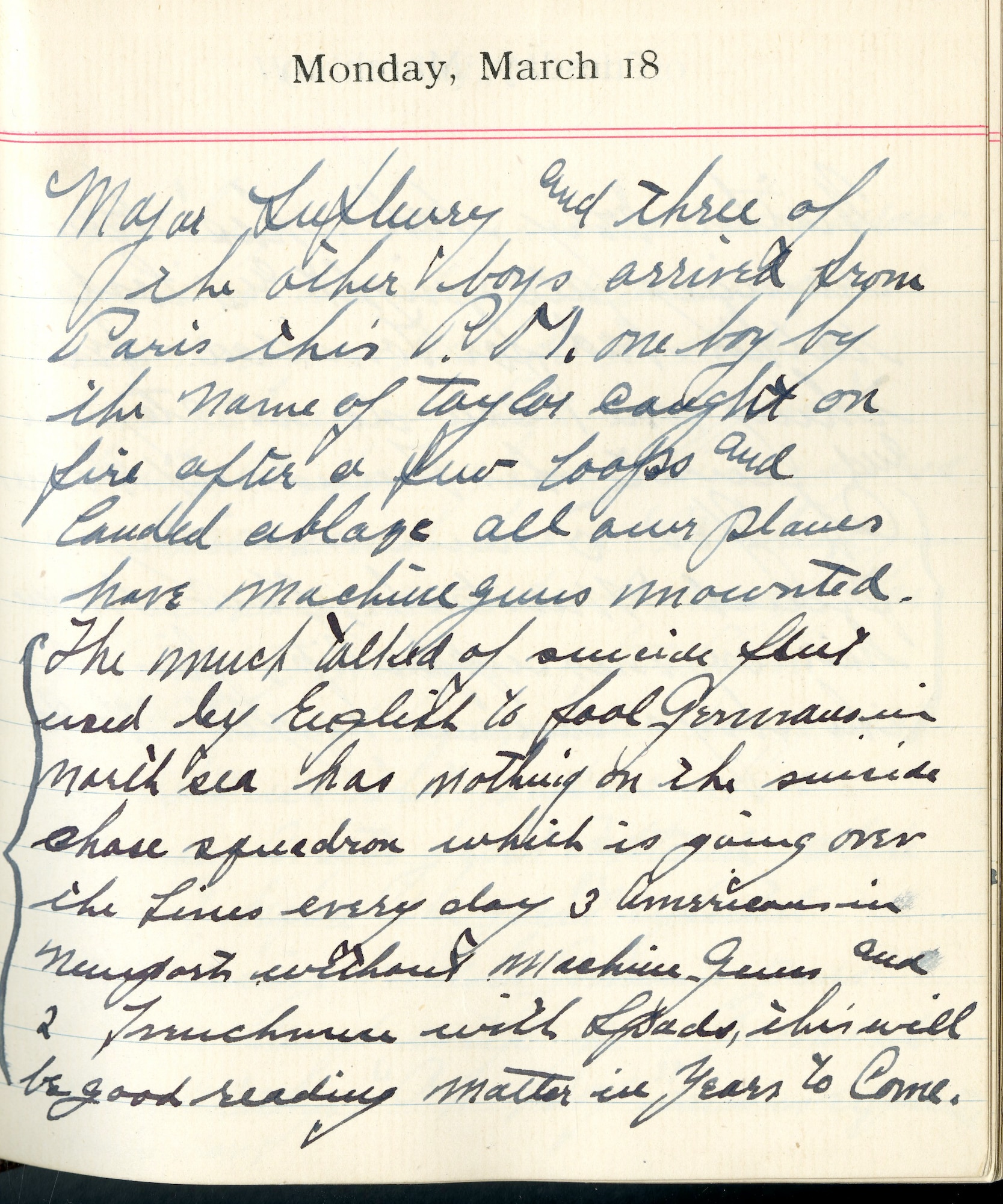 Capt. Edward V. Rickenbacker's 1918 wartime diary entry. (03/18/1918).

Major Lufbery and three of the other boys arrived from Paris this P.M.  One boy by the name of [Lt. Thorne C.] Taylor caught on fire after a few loops and landed ablaze.  All our planes have machine guns mounted.  The much talked of suicide fleet used by English to fool Germans in North Sea has nothing on the suicide chase squadron which is going over the lines every day.  3 Americans in Nieuports without machine guns and 2 Frenchmen with SPADs.  This will be good reading matter in years to come.