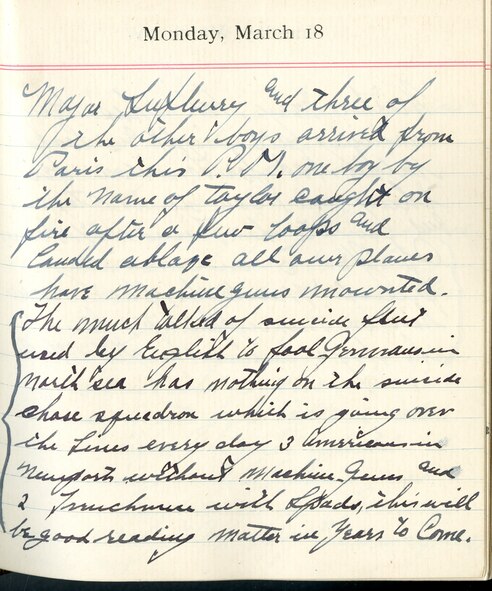 Capt. Edward V. Rickenbacker's 1918 wartime diary entry. (03/18/1918).

Major Lufbery and three of the other boys arrived from Paris this P.M.  One boy by the name of [Lt. Thorne C.] Taylor caught on fire after a few loops and landed ablaze.  All our planes have machine guns mounted.  The much talked of suicide fleet used by English to fool Germans in North Sea has nothing on the suicide chase squadron which is going over the lines every day.  3 Americans in Nieuports without machine guns and 2 Frenchmen with SPADs.  This will be good reading matter in years to come.