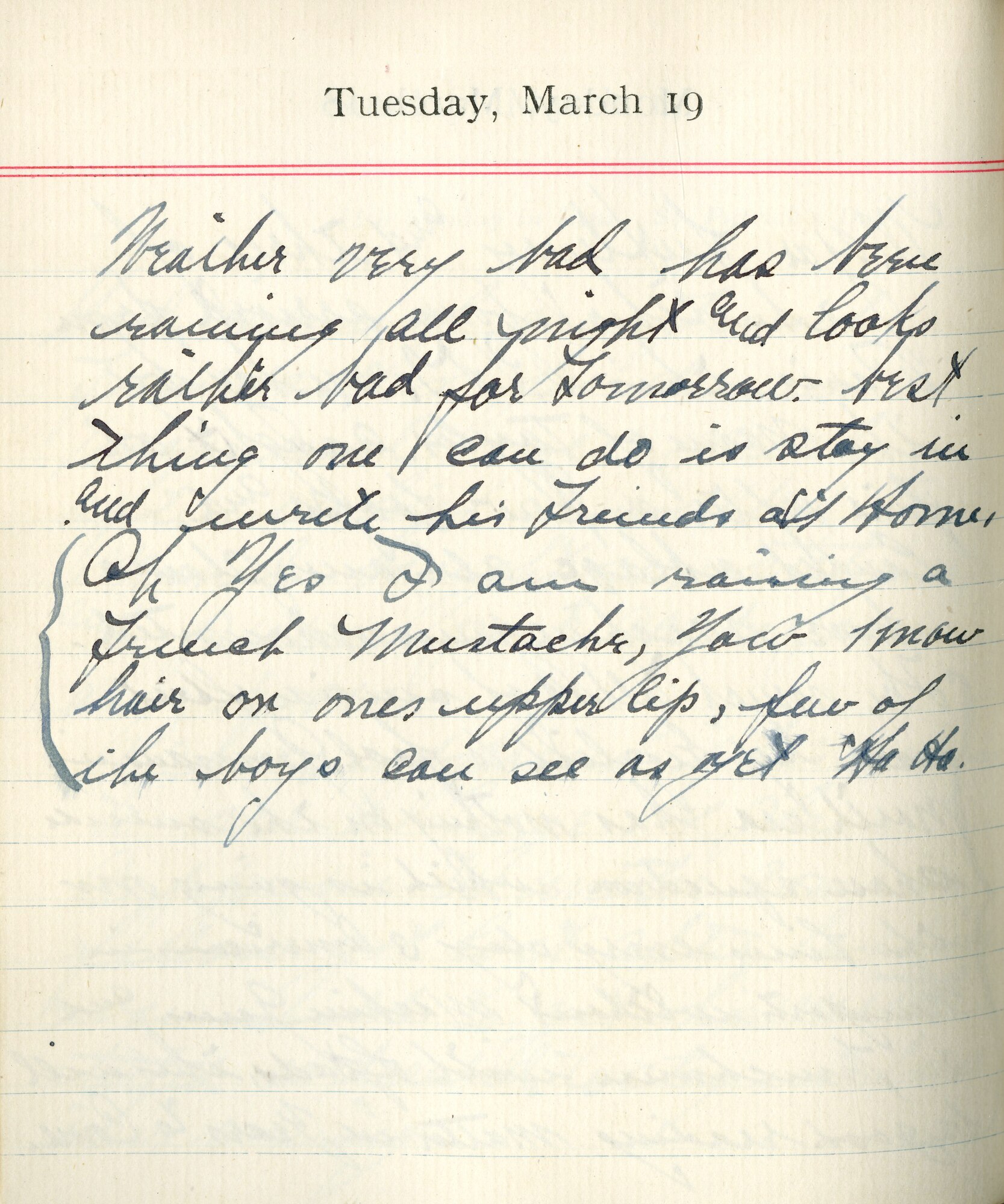 Capt. Edward V. Rickenbacker's 1918 wartime diary entry. (03/19/1918).

Weather very bad.  Has been raining all night and looks rather bad for tomorrow.  Best thing one can do is stay in and write his friends and home.  Oh yes I am raising a French mustache, you know, hair on one’s upper lip.  Few of the boys can see as yet.  Ha Ha.