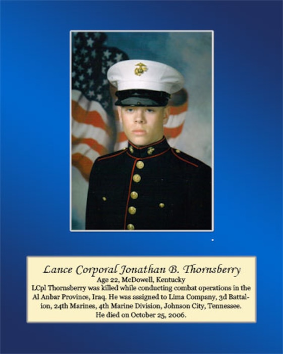 Age 22, McDowell, Kentucky

Lance Cpl. Thornsberry was killed while conducting combat operations in the Al Anbar Province, Iraq. He was assigned to Lima Company, 3rd Battalion, 24th Marines, 4th Marine Division, Johnson City, Tennessee. He died on October 25, 2006.