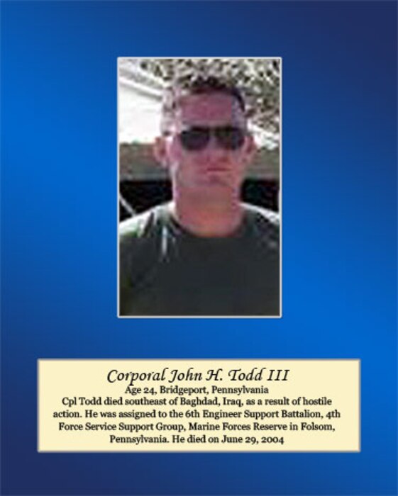 Age 24, Bridgeport, Pennsylvania
 
Cpl. Todd died southeast of Baghdad, Iraq, as a result of hostile action. He was assigned to the 6th Engineer Support Battalion, 4th Force Service Support Group, Marine Forces Reserve in Folsom, Pennsylvania. He died on June 29, 2004.
