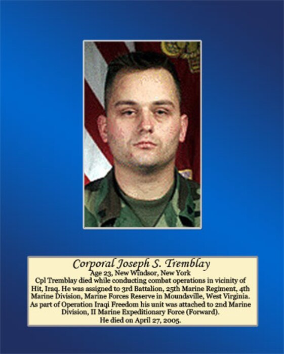 Age 23, New Windsor, New York

Cpl. Tremblay died while conducting combat operations in vicinity of Hit, Iraq. He was assigned to 3rd Battalion, 25th Marine Regiment, 4th Marine Division, Marine Forces Reserve in Moundsville, West Virginia. As part of Operation Iraqi Freedom his unit was attached to 2nd Marine Division, II Marine Expeditionary Force (Forward). He died on April 27, 2005.