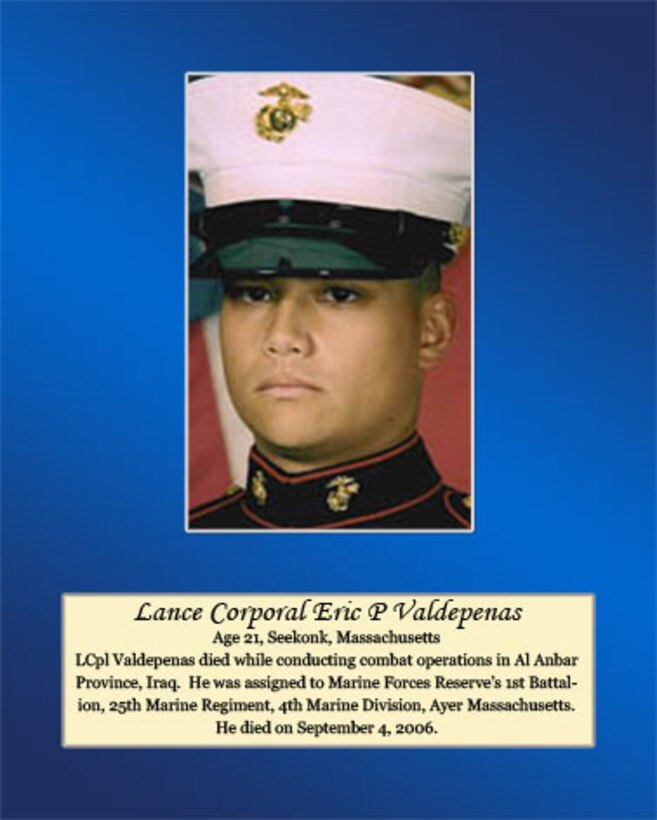 Age 21, Seekonk, Massachusetts

Lance Cpl. Valdepenas died while conducting combat operations in Al Anbar province, Iraq. He was assigned to Marine Forces Reserve’s 1st Battalion, 25th Marine Regiment, 4th Marine Division, Ayer Massachusetts. He died on September 4, 2006.