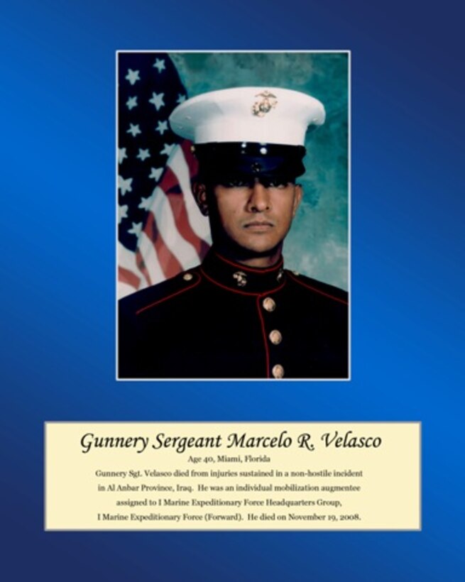 Age 40, Miami, Florida

Gunnery Sgt. Velasco died from injuries sustained in a non-hostile incident in Al Anbar Province, Iraq. He was an individual mobilization augmentee assigned to I Marine Expeditionary Force Headquarters Group, I Marine Expeditionary Force (Forward). He died on November 19, 2008.