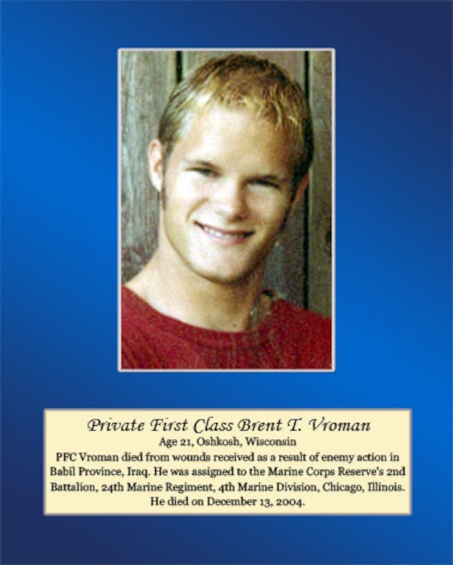 Age 21, Oshkosh, Wisconsin 

Pfc. Vroman died from wounds received as a result of enemy actions in Babil Province, Iraq. He was assigned to the Marine Corps Reserve’s 2nd Battalion, 24th Marine Regiment, 4th Marine Division, Chicago, Illinois. He died on December 13, 2004.