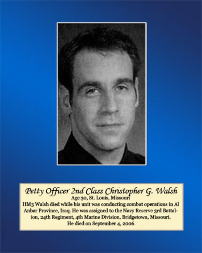 Age 30, St. Louis, Missouri

Petty Office Second Class Walsh died while his unit was assigned to the Navy Reserve 3rd Battalion, 24th Regiment, 4th Marine Division, Bridgetown, Missouri. He died on September 4, 2006.