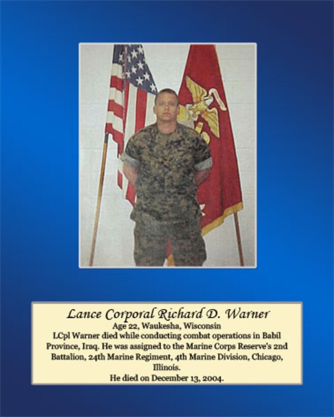 Age 22, Waukesha, Wisconsin

Lance Cpl. Warner died while conducting combat operations in Babil Province, Iraq. He was assigned to the Marine Corps Reserve’s 2nd Battalion. 24th Marine Regiment, 4th Marine Division, Chicago, Illinois. He died on December 13, 2004.