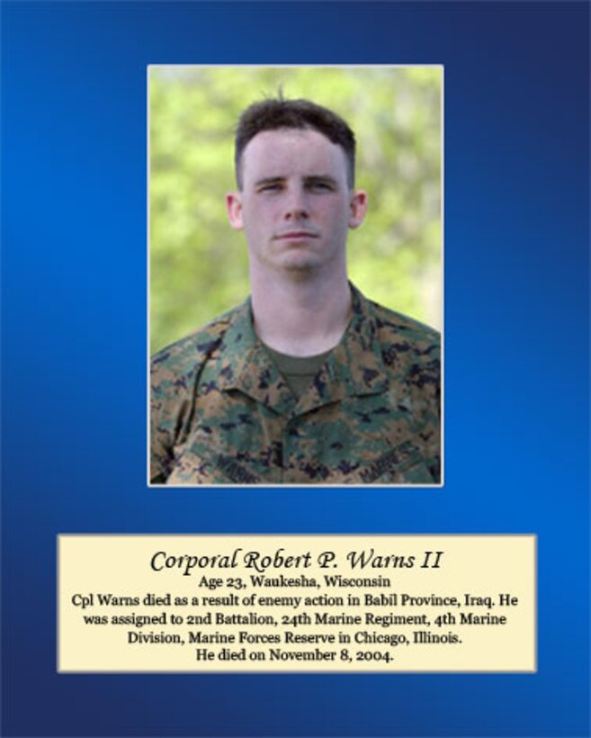 Age 23, Waukesha, Wisconsin

Cpl. Warns died as a result of enemy action in Babil Province, Iraq. He was assigned to 2nd Battalion, 24th Marine Regiment, 4th Marine Division, Marine Forces Reserve in Chicago, Illinois. He died on November 8, 2004.