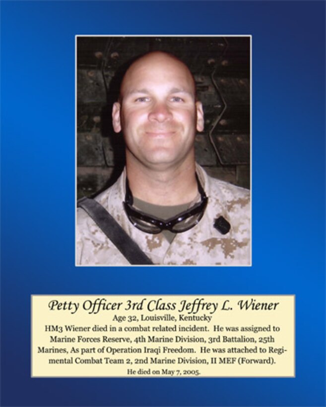 Age 32, Louisville, Kentucky

Petty Officer Third Class Wiener died in a combat related incident. He was assigned to Marine Forces Reserve, 4th Marine Division, 3rd Battalion, 25th Marines, as part of Operation Iraqi Freedom. He was attached to Regimental Combat Team 2, 2nd Marine Division, II MEF (Forward). He died on May 7, 2005.
