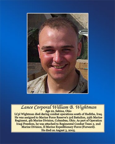 Age 22, Sabina, Ohio

Lance Cpl. Wightman died during combat operations south of Haditha, Iraq. He was assigned to Marine Forces Reserve’s 3rd Battalion, 25th Marine Regiment, 4th Marine Division, Columbus, Ohio. As part of Operation Iraqi Freedom, he was attached to Regimental Combat Team 2, 2nd Marine Division, II Marine Expeditionary Force (Forward). He died on August 3, 2005.