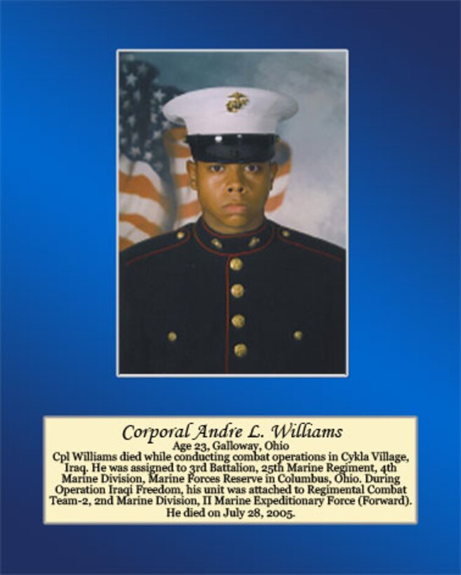 Age 23, Galloway, Ohio

Cpl. Williams died while conducting combat operations in Cykla Village, Iraq. He was assigned to 3rd Battalion, 25th Marine Regiment, 4th Marine Division, Marine Forces Reserve in Columbus, Ohio. During Operation Iraqi Freedom, his unit was attached to Regimental Combat Team-2, 2nd Marine Division, II Marine Expeditionary Force (Forward). He died on July 28, 2005.
