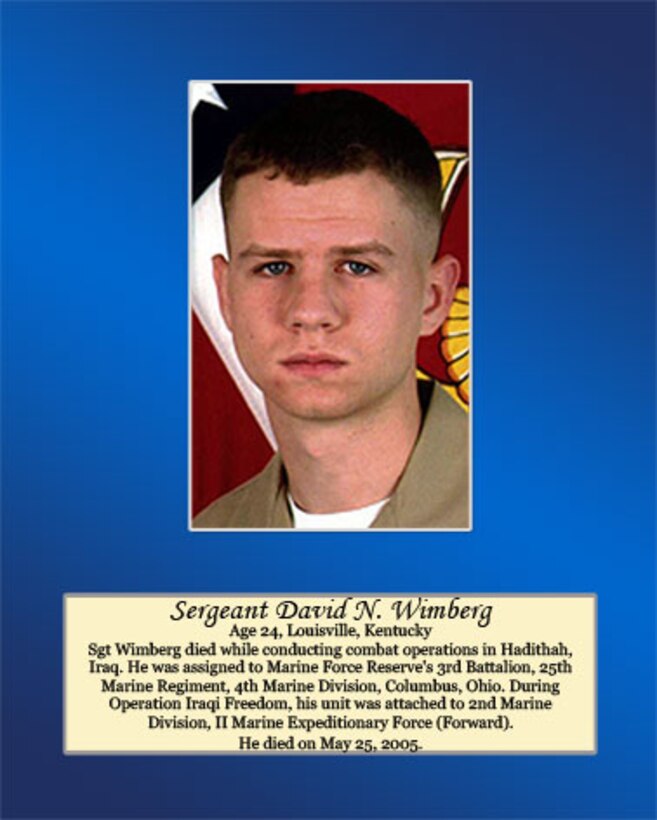 Age 24, Louisville, Kentucky 

Sgt Wimberg died while conducting combat operations in Hadithah, Iraq. He was assigned to Marine Forces Reserve’s 3rd Battalion, 25th Marine Regiment, 4th Marine Division, Columbus, Ohio. During Operation Iraqi Freedom, his unit was attached to 2nd Marine Division, II Marine Expeditionary Force (Forward). He died on May 25, 2005.