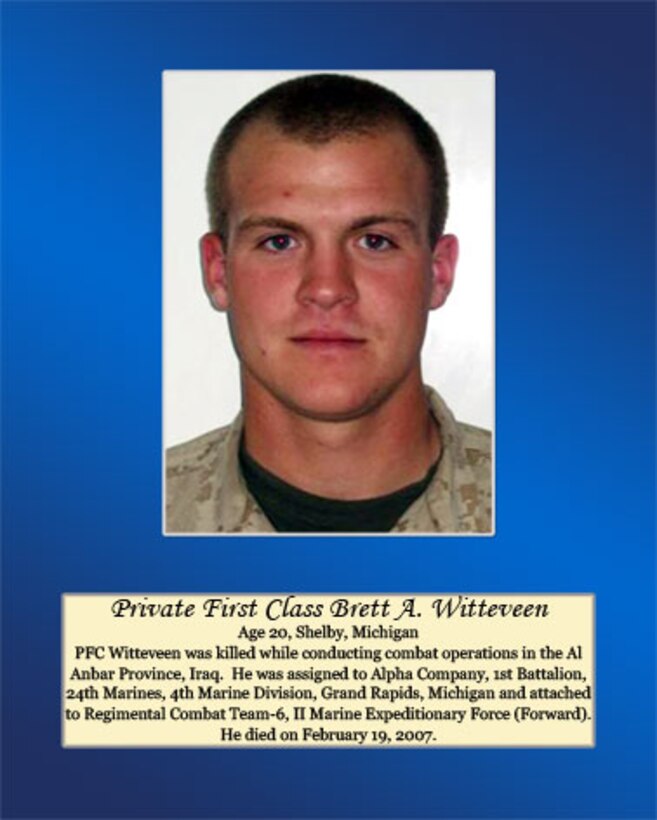 Age 20, Shelby, Michigan

Pfc. Witteveen was killed while conducting combat operations in the Al Anbar Province, Iraq. He was assigned to Alpha Company, 1st Battalion, 24th Marines, 4th Marine Division, Grand Rapids, Michigan and attached to Regimental Combat Team-6, II Marine Expeditionary Force (Forward). He died on February 19, 2007.
