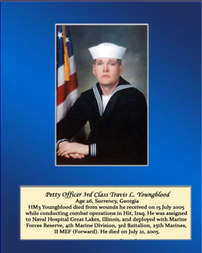 Age 26, Surrency, Georgia

HM3 Youngblood died from wounds he received on 15 July 2005 while conducting combat operations in Hit, Iraq. He was assigned to Naval Hospital Great Lakes, Illinois, and deployed with Marine Forces Reserve, 4th Marine Division, 3rd Battalion, 25th Marines, II MEF (Forward). He died on July 21, 2005.