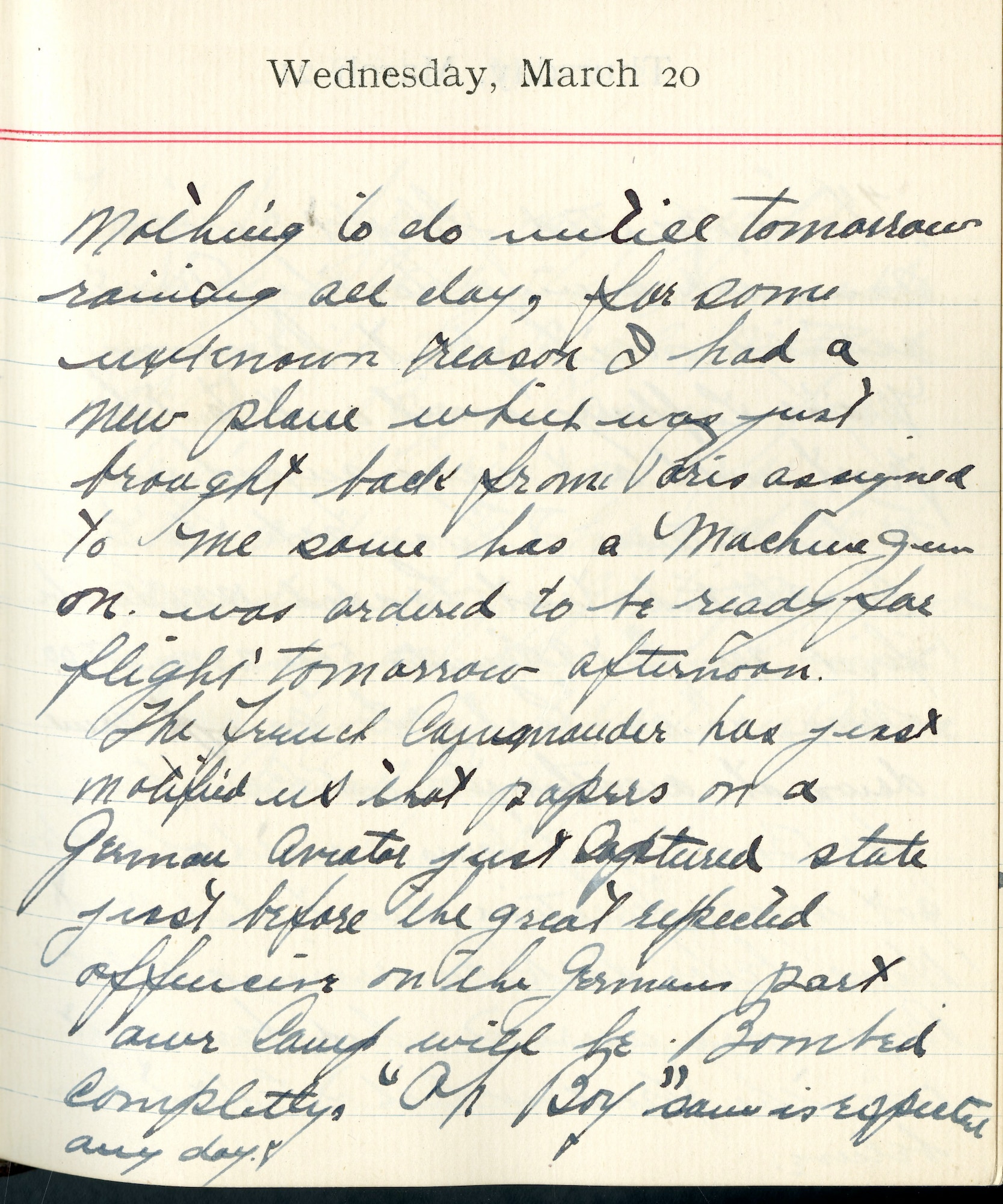 Capt. Edward V. Rickenbacker's 1918 wartime diary entry. (03/20/1918).

Nothing to do until tomorrow.  Raining all day, for some unknown reason I had a new plane, which was just brought back from Paris, assigned to me.  Same has a machine gun on.  Was ordered to be ready for flights tomorrow afternoon.

The French Commander has just notified us that papers on a German aviator just captured state, just before the great expected offensive on the German part, our camp will be bombed completely.  “Oh Boy.” Same is expected any day.