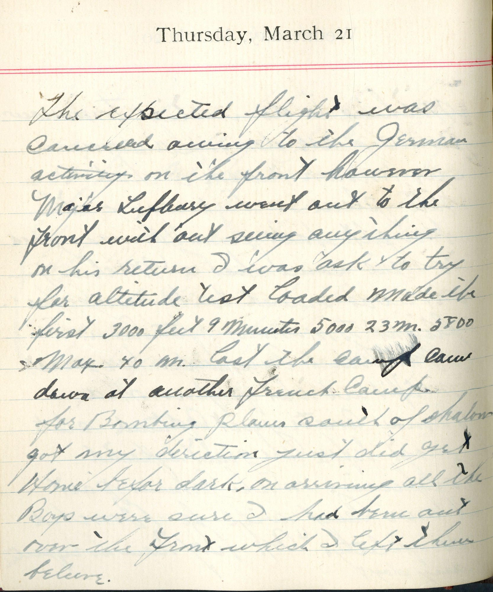 Capt. Edward V. Rickenbacker's 1918 wartime diary entry. (03/21/1918).

The expected flight was canceled owing to the German activity on the front. However, Major Lufbery went out to the front without seeing anything.  On his return I was asked to try for altitude test loaded.  Made the first 3000 feet 9 minutes, 5000 [feet] 23 m., 5800 [feet] max 40 m.  Lost the camp.  Came down at another French camp for bombing planes south of Chalons.  Got my direction.  Just did get home before dark.  On arriving, all the boys were sure I had been out over the front which I let them believe.