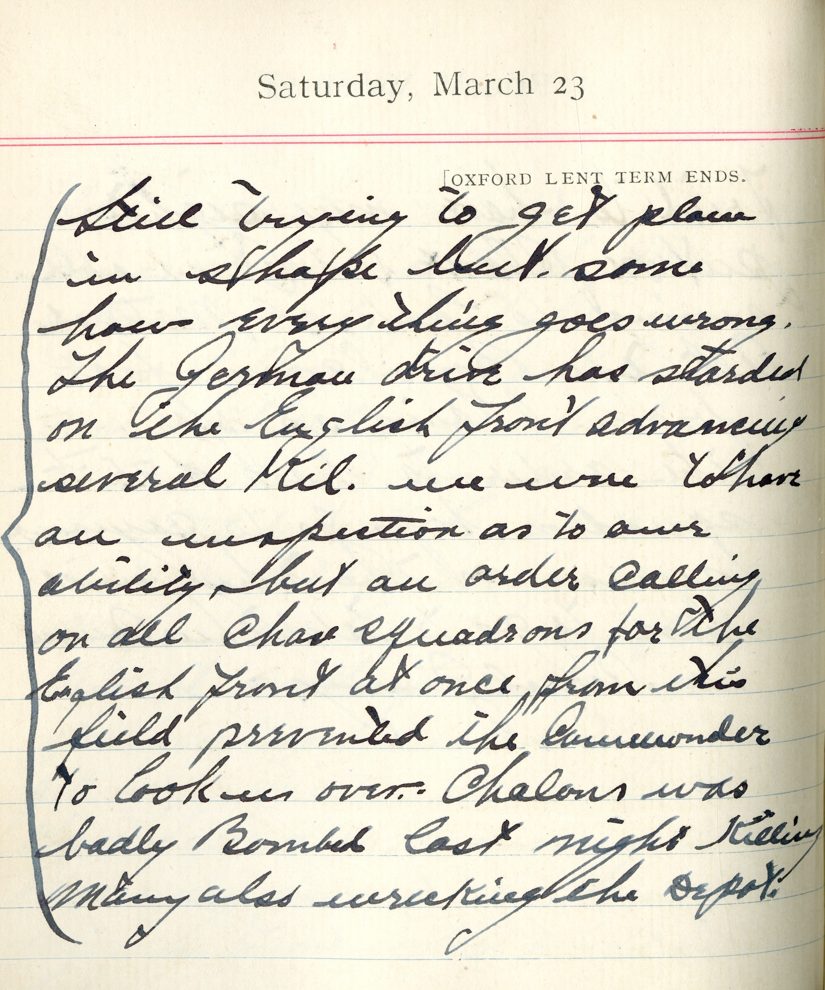 Capt. Edward V. Rickenbacker's 1918 wartime diary entry. (03/23/1918).

Still trying to get planes in shape but some how everything goes wrong.  The Germans drive has started on the English Front advancing several kil.  We were to have an inspection as to our ability, but an order calling on all chase squadrons for the English Front at once from this field prevented the commander to look us over.  Chalons was badly bombed last night killing many, also wrecking the depot.