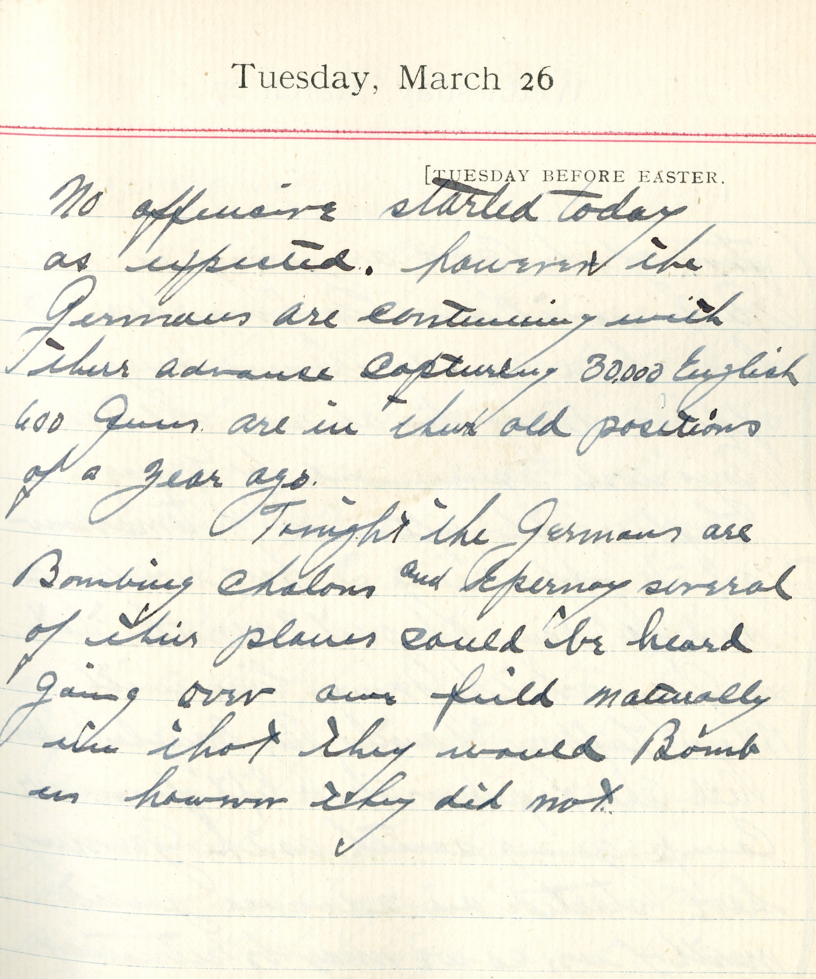 Capt. Edward V. Rickenbacker's 1918 wartime diary entry. (03/26/1918).

No offensive started today as expected.  However, the Germans are continuing with their advance capturing 30,000 English, 600 guns.  [They] are in their old positions of a year ago.

Tonight the Germans are bombing Chalons and Epernay.  Several of their planes could be heard going over our field.  Naturally we thought they would bomb us however they did not.