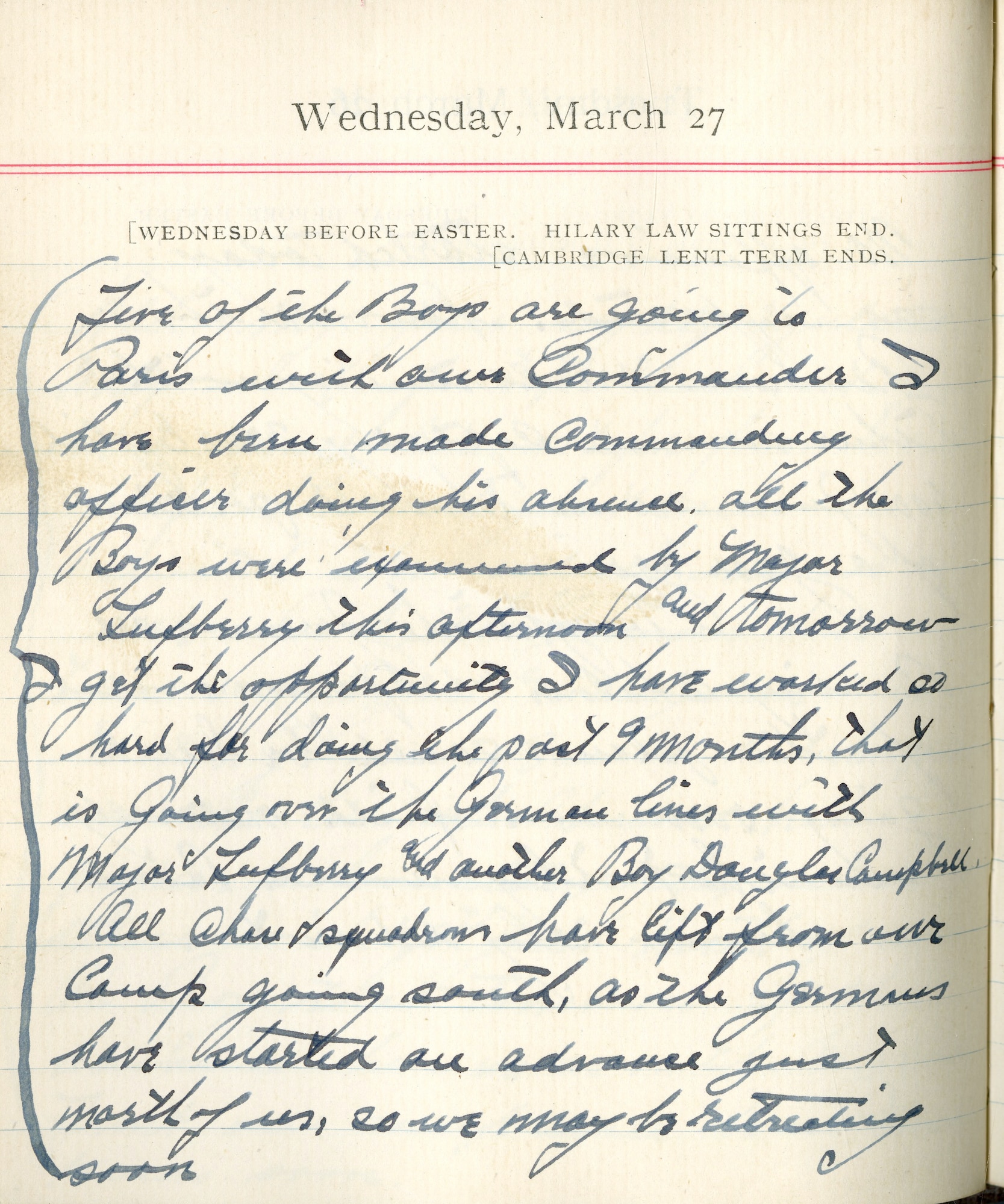 Capt. Edward V. Rickenbacker's 1918 wartime diary entry. (03/27/1918).

Five of the boys are going to Paris with our Commander.  I have been made commanding officer during his absence.  All the boys were examined by Major Lufbery this afternoon and tomorrow I get the opportunity I have worked so hard for during the past 9 months, that is going over the German lines with Major Lufbery and another boy Douglas Campbell.  All chase squadrons have left from our camp going south, as the Germans have started an advance just north of us so we may be retreating soon.