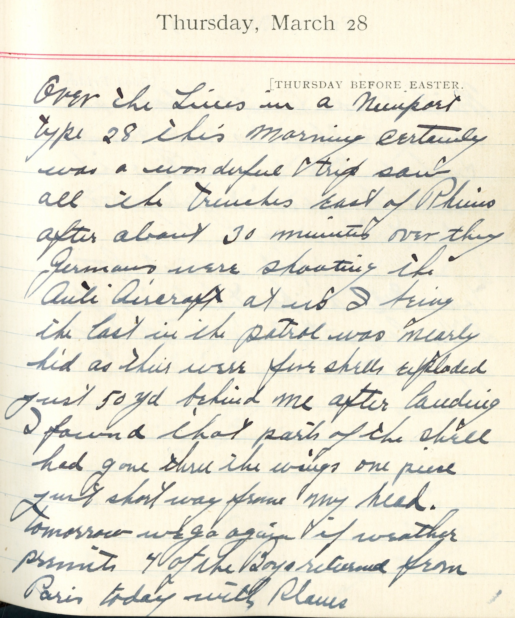 Capt. Edward V. Rickenbacker's 1918 wartime diary entry. (03/28/1918).

Over the lines in a Nieuport type 28 this morning.  Certainly was a wonderful trip.  Saw all the trenches east of Rheims.  After about 30 minutes over, the Germans were shooting the antiaircraft at us.  I being the last in the patrol was nearly hit as there were five shells exploded just 50 yd behind me.  After landing I found that parts of the shell had gone thru the wings.  One piece just short way from my head.  Tomorrow we go again if weather permits.  4 of the boys returned from Paris today with planes.
