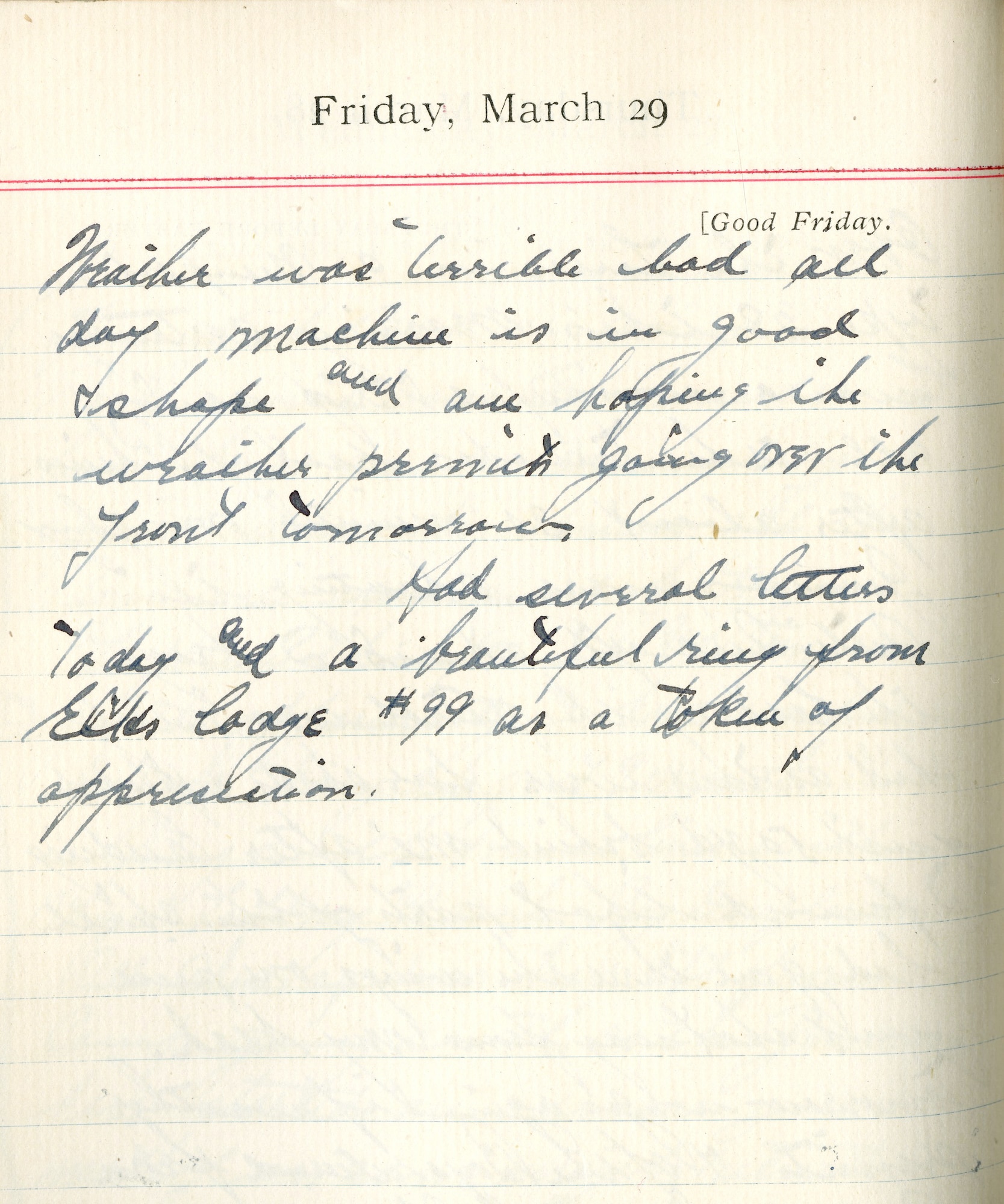Capt. Edward V. Rickenbacker's 1918 wartime diary entry. (03/29/1918).

Weather was terrible bad all day.  Machine is in good shape and am hoping the weather permits going over the front tomorrow.

Had several letters today and a beautiful ring from Elks Lodge #99 as a token of appreciation.