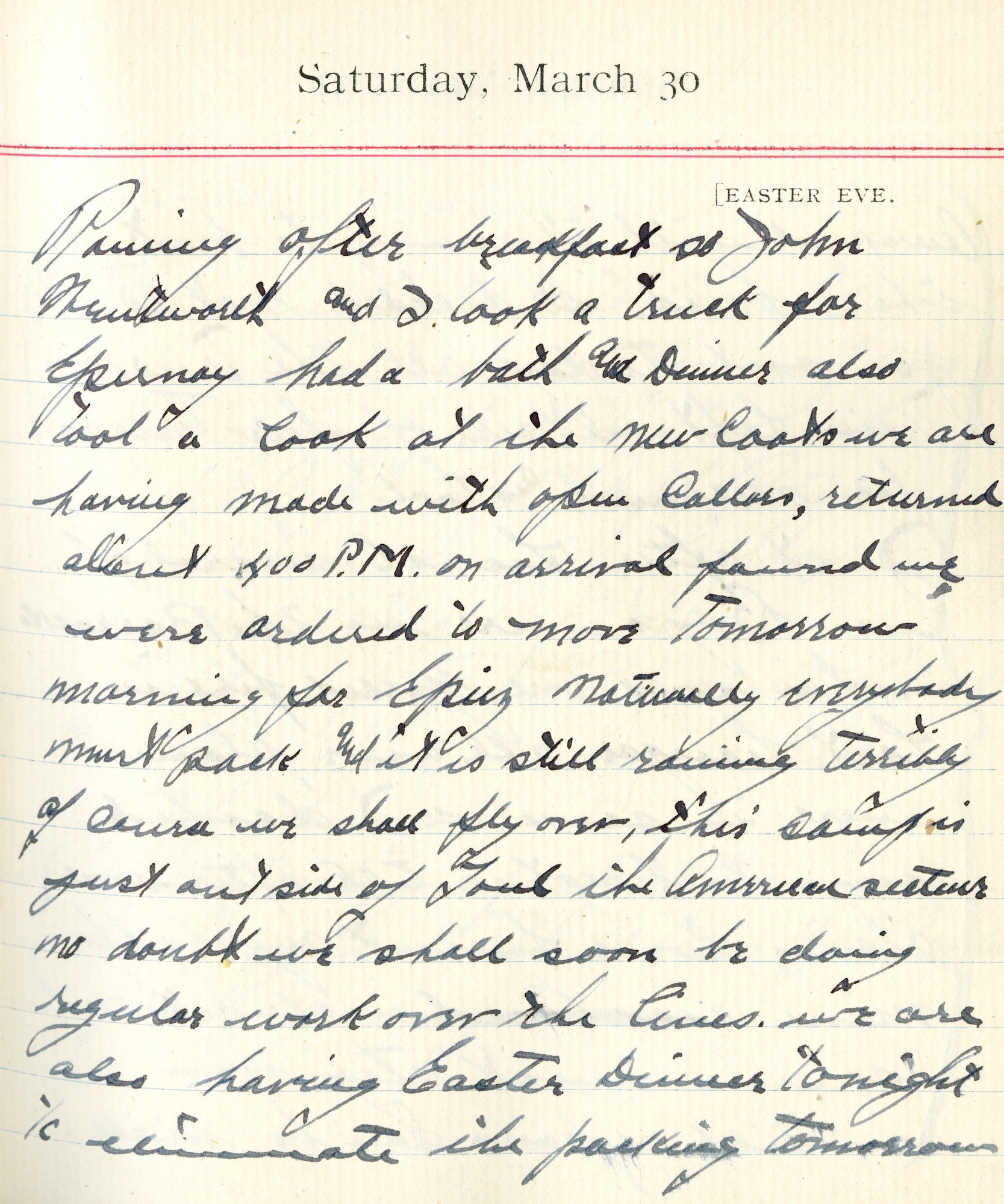 Capt. Edward V. Rickenbacker's 1918 wartime diary entry. (03/30/1918).

Raining after breakfast so John Wentworth and I took a truck for Epernay.  Had a bath and dinner.  Also took a look at the new coats we are having made with open collars.  Returned about 4:00 P.M.  On arrival found we were ordered to move tomorrow morning for Epiez.  Naturally everybody must pack and it is still raining terribly.  Of course we shall fly over.  This camp is just outside of Toul, the American sector.  No doubt we shall soon be doing regular work over the lines.  We are also having Easter dinner tonight to eliminate the packing tomorrow.