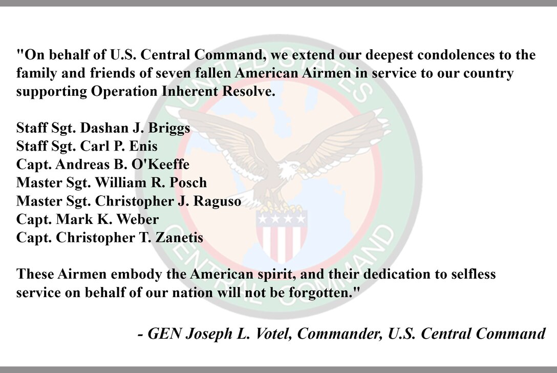 "On behalf of U.S. Central Command, we extend our deepest condolences to the family and friends of seven fallen American Airmen in service to our country supporting Operation Inherent Resolve. 
 
 Staff Sgt. Dashan J. Briggs
 Staff Sgt. Carl P. Enis 
 Capt. Andreas B. O'Keeffe
 Master Sgt. William R. Posch
 Master Sgt. Christopher J. Raguso
 Capt. Mark K. Weber
 Capt. Christopher T. Zanetis
 
These Airmen embody the American spirit, and ther dedication to selfless service on behalf of our nation will not be forgotten."
 
 - GEN Joseph L. Votel, Commander, U.S. Central Command