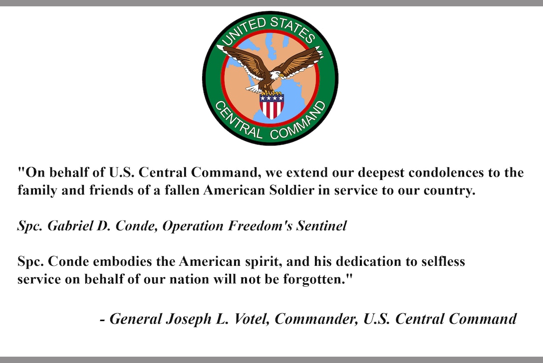 "On behalf of U.S. Central Command, we extend our deepest condolences to the family and friends of a fallen American Soldier in service to our country.

Spc. Gabriel D. Conde, Operation Freedom's Sentinel 

Spc. Conde embodies the American spirit, and his dedication to selfless service on behalf of our nation will not be forgotten."

- General Joseph L. Votel, Commander, U.S. Central Command