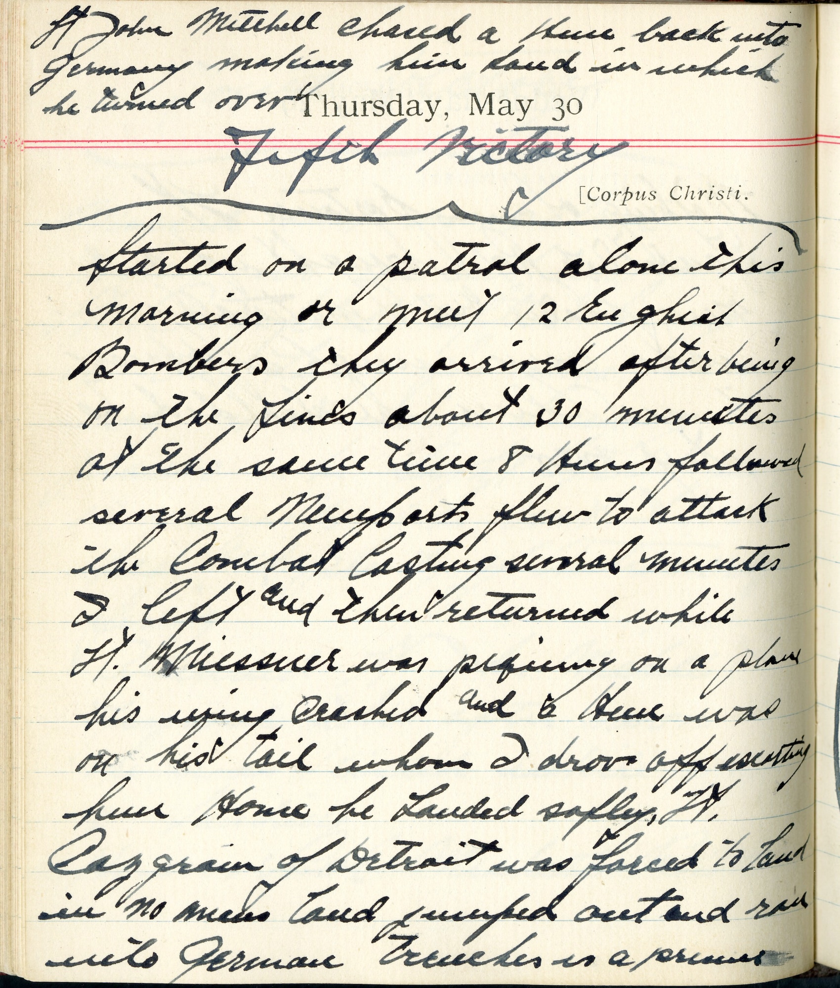 <Fifth Victory>

Lt. John Mitchell chased a Hun back into Germany making him land in which he turned over.

Started on a patrol alone this morning [to] meet 12 English bombers.  They arrived after being on the lines about 30 minutes.  At the same time 8 Huns followed several Nieuports.  Flew to attack, the combat lasting several minutes.  I left and then returned.  While Lt. Meissner was piquing on a plane his wing crashed and a Hun was on his tail, whom I drove off escorting him home.  He landed safely.  Lt. [Wilfred V.] Casgrain of Detroit was forced to land in no man’s land.  Jumped out and ran into German trenches – is a prisoner.