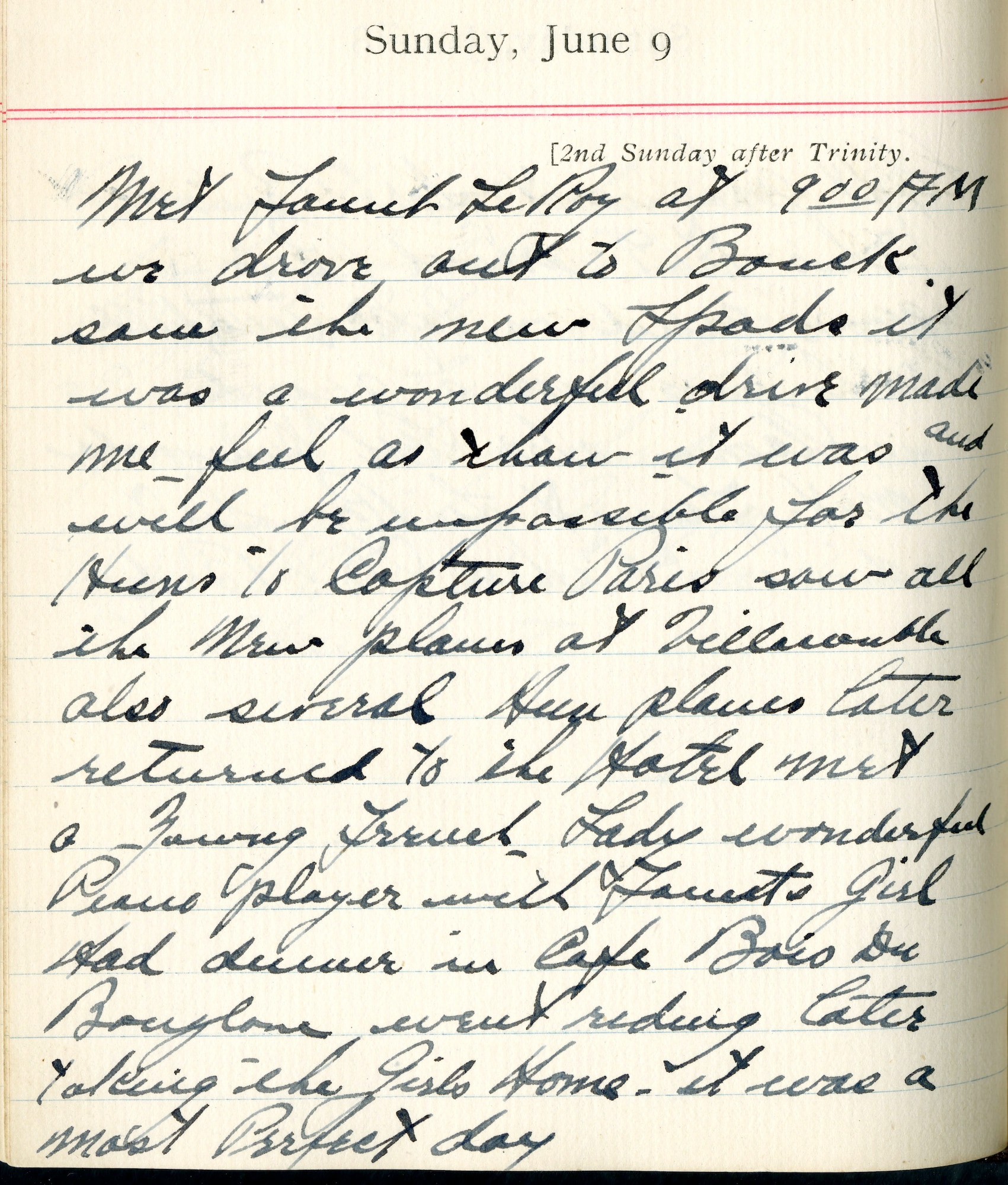 Met [Fauntleroy] at 9:00 A.M.  We drove out to Boucq.  Saw the new SPADs.   It was a wonderful drive.  Made me feel as [though] it was and will be impossible for the Huns to capture Paris.  Saw all the new planes at Villacoublay.  Also several Hun planes.  Later returned to the hotel.  Met a young French lady.  Wonderful piano player with Faunt’s girl.  Had dinner in Café Bois du Boulogne.  Went riding later taking the girls home.  It was a most perfect day.