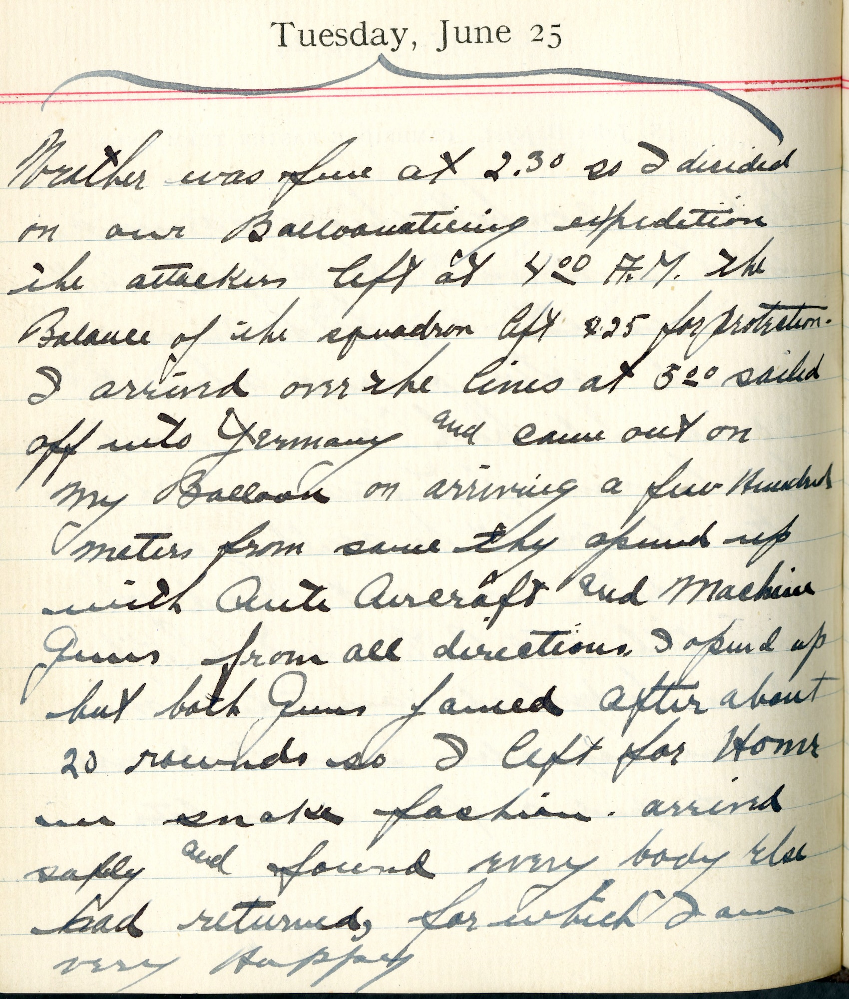 Weather was fine at 2:30 so I decided on our balloonaticing expedition.  The attackers left at 4:00 A.M.  The balance of the squadron left 4:25 for protection.  I arrived over the lines at 5:00.  Sailed off into Germany and came out on my balloon on arriving a few hundred meters from same.  They opened up with antiaircraft and machine guns from all directions.  I opened up but both guns jammed after about 20 rounds so I left for home in snake fashion.  Arrived safely and found everybody else had returned for which I am very happy.