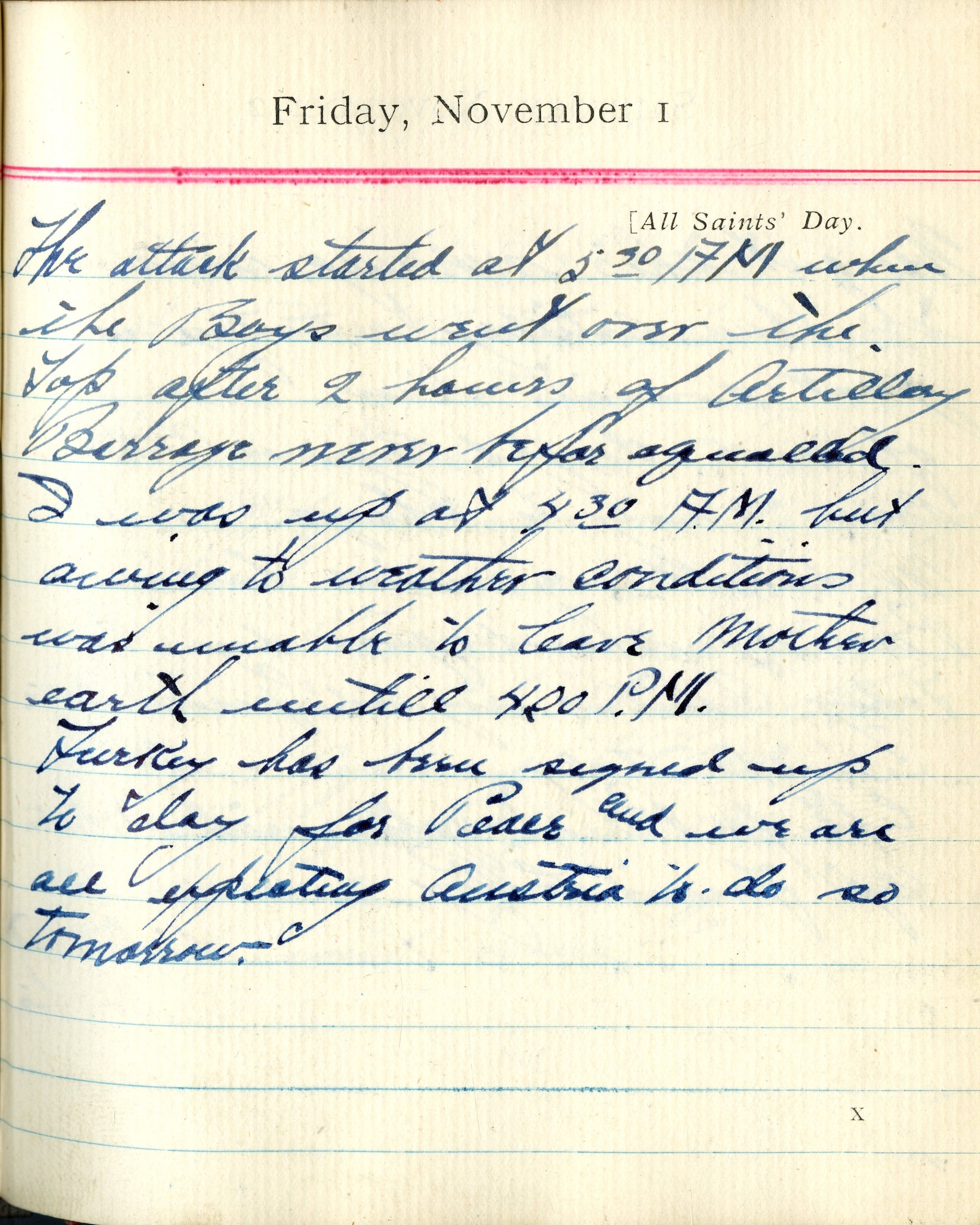 The attack started at 5:30 A.M. when the boys went over the top after 2 hours of artillery barrage never before equaled.  I was up at 4:30 A.M. but owing to weather conditions was unable to leave Mother Earth until 4:00 P.M.

Turkey has been signed up today for peace and we are all expecting Austria to do so tomorrow.